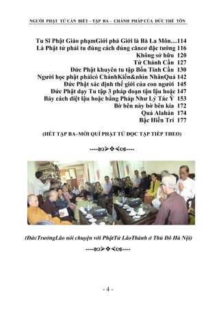 NGƢỜI PHẬT TỬ CẦN BIẾT – TẬP BA – CHÁNH PHÁP CỦA ĐỨC THẾ TÔN

Tu Sĩ Phật Giáo phạmGiới phá Giới là Bà La Môn…114
Là Phật tử phải tu đúng cách đúng căncơ đặc tƣớng 116
Không sở hữu 120
Tứ Chánh Cần 127
Đức Phật khuyên tu tập Bốn Tinh Cần 130
Ngƣời học phật phảicó ChánhKiến&nhìn NhânQuả 142
Đức Phật xác định thế giới của con ngƣời 145
Đức Phật dạy Tu tập 3 pháp đoạn tận lậu hoặc 147
Bảy cách diệt lậu hoặc bằng Pháp Nhƣ Lý Tác Ý 153
Bờ bên này bờ bên kia 172
Quả Alahán 174
Bậc Hiền Trí 177
(HẾT TẬP BA–MỜI QUÍ PHẬT TỬ ĐỌC TẬP TIẾP THEO)

--------

(ĐứcTrưởngLão nói chuyện với PhậtTử LãoThành ở Thủ Đô Hà Nội)

--------

-4-

 