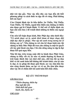 NGƢỜI PHẬT TỬ CẦN BIẾT – TẬP BA – CHÁNH PHÁP CỦA ĐỨC THẾ TÔN

diệt trừ tận gốc. Nhƣ vậy đến đây các bạn đều đã biết
phƣơng pháp và cách thức tu tập rất rõ ràng. Phải không
hỡi các bạn?
Còn Chánh Định tức là bốn thiền: Sơ Thiền, Nhị Thiền,
Tam Thiền, Tứ Thiền, ngoài bốn thiền này không có thiền
nào đƣợc gọi là Chánh Định. Vì thế nói về thiền định các
bạn cần nên lƣu ý để tránh khỏi những tà thiền của ngoại
đạo.
Cho nên kết luận đoạn kinh, Đức Phật dạy nhƣ dƣới đây:
“Vô minh được xả ly, minh khởi tham ái được đoạn diệt
(diệt dục diệt ác pháp). Như vậy tái sanh trong tương lai sẽ
không xảy ra”. Nếu chúng ta xét cho kỹ đoạn kinh này thì
chúng ta thấy Đức Phật đã trao cho chúng ta một bí quyết
cốt tủy giải thoát của đạo. Chỉ cần siêng năng tu tập là đạt
đƣợc kết quả ngay liền.
Nhƣ lời dạy trên trong cuộc đời tu hành theo Phật Giáo,
chúng ta thấy rất rõ, kẻ nào vô minh thƣờng bị tham ái
trói buộc thích thú vui chơi chỗ này, chỗ kia thì sự đau
khổ và tái sanh luân hồi không thể tránh khỏi; còn kẻ nào
ly dục, ly ác pháp thì đƣợc giải thoát, an vui, tâm hồn lúc
nào cũng thanh thản, an lạc và vô sự. Do tâm hồn đƣợc
nhƣ vậy thì sẽ chấm dứt tái sanh luân hồi chắc chắn.
KỆ LÖC THÀNH ĐẠO
LỜI PHẬT DẠY

“Thiên thượng, thiên hạ
Duy ngã độc tôn
Nhất thiết thế gian
Sanh, lão, bệnh, tử.”
CHÖ GIẢI:

- 40 -

 