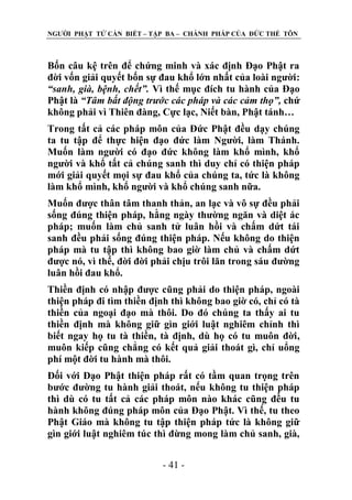 NGƢỜI PHẬT TỬ CẦN BIẾT – TẬP BA – CHÁNH PHÁP CỦA ĐỨC THẾ TÔN

Bốn câu kệ trên để chứng minh và xác định Đạo Phật ra
đời vốn giải quyết bốn sự đau khổ lớn nhất của loài ngƣời:
“sanh, già, bệnh, chết”. Vì thế mục đích tu hành của Đạo
Phật là “Tâm bất động trước các pháp và các cảm thọ”, chứ
không phải vì Thiên đàng, Cực lạc, Niết bàn, Phật tánh…
Trong tất cả các pháp môn của Đức Phật đều dạy chúng
ta tu tập để thực hiện đạo đức làm Ngƣời, làm Thánh.
Muốn làm ngƣời có đạo đức không làm khổ mình, khổ
ngƣời và khổ tất cả chúng sanh thì duy chỉ có thiện pháp
mới giải quyết mọi sự đau khổ của chúng ta, tức là không
làm khổ mình, khổ ngƣời và khổ chúng sanh nữa.
Muốn đƣợc thân tâm thanh thản, an lạc và vô sự đều phải
sống đúng thiện pháp, hằng ngày thƣờng ngăn và diệt ác
pháp; muốn làm chủ sanh tử luân hồi và chấm dứt tái
sanh đều phải sống đúng thiện pháp. Nếu không do thiện
pháp mà tu tập thì không bao giờ làm chủ và chấm dứt
đƣợc nó, vì thế, đời đời phải chịu trôi lăn trong sáu đƣờng
luân hồi đau khổ.
Thiền định có nhập đƣợc cũng phải do thiện pháp, ngoài
thiện pháp đi tìm thiền định thì không bao giờ có, chỉ có tà
thiền của ngoại đạo mà thôi. Do đó chúng ta thấy ai tu
thiền định mà không giữ gìn giới luật nghiêm chỉnh thì
biết ngay họ tu tà thiền, tà định, dù họ có tu muôn đời,
muôn kiếp cũng chẳng có kết quả giải thoát gì, chỉ uổng
phí một đời tu hành mà thôi.
Đối với Đạo Phật thiện pháp rất có tầm quan trọng trên
bƣớc đƣờng tu hành giải thoát, nếu không tu thiện pháp
thì dù có tu tất cả các pháp môn nào khác cũng đều tu
hành không đúng pháp môn của Đạo Phật. Vì thế, tu theo
Phật Giáo mà không tu tập thiện pháp tức là không giữ
gìn giới luật nghiêm túc thì đừng mong làm chủ sanh, già,
- 41 -

 