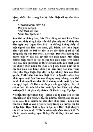 NGƢỜI PHẬT TỬ CẦN BIẾT – TẬP BA – CHÁNH PHÁP CỦA ĐỨC THẾ TÔN

bệnh, chết, nhƣ trong bài kệ Đức Phật đã tự tán thán
mình:
“Thiên thượng, thiên hạ
Duy ngã độc tôn
Nhất thiết thế gian
Sanh, lão, bệnh, tử.”
Sau khi tu chứng đạo, Đức Phật dùng trí tuệ Tam Minh
quan sát thấy rằng khắp trên thế gian này từ vô thủy cho
đến ngày nay (ngày Đức Phật tu chứng) không thấy có
một ngƣời nào làm chủ sanh, già, bệnh, chết nhƣ Ngài,
nên Ngài nói lên bài kệ này là để xác định vị trí và thế
đứng độc lập của Đạo Phật. Cho nên, Đạo Phật không vay
mƣợn giáo lý của bất cứ một tôn giáo khác. Một bằng
chứng hiển nhiên là tất cả các tôn giáo khác trên hành
tinh này đều tin tƣởng có thế giới siêu hình, còn Phật Giáo
thì không chấp nhận thế giới siêu hình. Cũng nhƣ tất cả
các tôn giáo nào khác không có nền tảng đạo đức vững
chắc nhƣ Đạo Phật. Đạo đức tự lực không dựa vào thần
quyền. Vì thế, đạo đức của Phật Giáo là đạo đức nhân bản
nhân quả, một đạo đức cao thƣợng sống không làm khổ
mình, khổ ngƣời và khổ tất cả chúng sanh; một đạo đức
cao quý tuyệt vời làm chủ đƣợc sanh, già, bệnh, chết và
chấm dứt tái sanh luân hồi; một đạo đức biến cuộc sống
loài ngƣời ở thế gian này thành cõi Thiên đàng, Cực lạc.
Nói đến đạo đức nhân bản – nhân quả là phải dẹp bỏ tha
lực, nếu còn cầu cúng, tế lễ, cầu phƣớc, cầu tự, cầu an, cầu
siêu, v.v... là đi ngƣợc lại đạo đức nhân bản – nhân quả
của Đạo Phật và con ngƣời sẽ sống trong ảo tƣởng, mê tín
và lạc hậu. Đạo Phật là đạo tự lực, nên Đức Phật khuyên
các đệ tử của mình: “Hãy tự mình thắp đuốc lên mà đi, Ta
chỉ là người hướng đạo, không thể đi thay cho các con
được”.
- 42 -

 