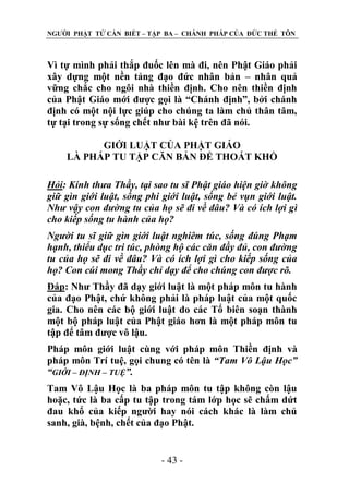 NGƢỜI PHẬT TỬ CẦN BIẾT – TẬP BA – CHÁNH PHÁP CỦA ĐỨC THẾ TÔN

Vì tự mình phải thắp đuốc lên mà đi, nên Phật Giáo phải
xây dựng một nền tảng đạo đức nhân bản – nhân quả
vững chắc cho ngôi nhà thiền định. Cho nên thiền định
của Phật Giáo mới đƣợc gọi là “Chánh định”, bởi chánh
định có một nội lực giúp cho chúng ta làm chủ thân tâm,
tự tại trong sự sống chết nhƣ bài kệ trên đã nói.
GIỚI LUẬT CỦA PHẬT GIÁO
LÀ PHÁP TU TẬP CĂN BẢN ĐỂ THOÁT KHỔ
Hỏi: Kính thưa Thầy, tại sao tu sĩ Phật giáo hiện giờ không
giữ gìn giới luật, sống phi giới luật, sống bẻ vụn giới luật.
Như vậy con đường tu của họ sẽ đi về đâu? Và có ích lợi gì
cho kiếp sống tu hành của họ?
Người tu sĩ giữ gìn giới luật nghiêm túc, sống đúng Phạm
hạnh, thiểu dục tri túc, phòng hộ các căn đầy đủ, con đường
tu của họ sẽ đi về đâu? Và có ích lợi gì cho kiếp sống của
họ? Con cúi mong Thầy chỉ dạy để cho chúng con được rõ.
Đáp: Nhƣ Thầy đã dạy giới luật là một pháp môn tu hành
của đạo Phật, chứ không phải là pháp luật của một quốc
gia. Cho nên các bộ giới luật do các Tổ biên soạn thành
một bộ pháp luật của Phật giáo hơn là một pháp môn tu
tập để tâm đƣợc vô lậu.
Pháp môn giới luật cùng với pháp môn Thiền định và
pháp môn Trí tuệ, gọi chung có tên là “Tam Vô Lậu Học”
“GIỚI – ĐỊNH – TUỆ”.
Tam Vô Lậu Học là ba pháp môn tu tập không còn lậu
hoặc, tức là ba cấp tu tập trong tám lớp học sẽ chấm dứt
đau khổ của kiếp ngƣời hay nói cách khác là làm chủ
sanh, già, bệnh, chết của đạo Phật.
- 43 -

 