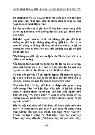 NGƢỜI PHẬT TỬ CẦN BIẾT – TẬP BA – CHÁNH PHÁP CỦA ĐỨC THẾ TÔN

Ba pháp môn vô lậu này, kỳ thật chỉ là ba cấp học đạo đức
duy nhất của Phật giáo, nên nó đƣợc chia ra làm ba giai
đoạn tu tập: Giới, Định, Tuệ.
Ba cấp học này chỉ có giới luật là cấp học quan trọng nhất
và tu tập khó nhất trên đƣờng tìm cầu đạo giải thoát theo
đạo Phật.
Bởi thế, ngƣời nào tu hành mà không giữ gìn giới luật
không tu giới luật, không sống đúng giới luật, thì có tu
suốt đời cũng tu chẳng tới đâu, chỉ còn tu danh, tu lợi, tu
tƣởng, tu chùa to Phật lớn mà thôi (chẳng bao giờ có giải
thoát thật sự).
Nếu không tu giới luật mà tu định, thì Thiền định đó là tà
thiền, định tƣởng.
Nếu không tu giới luật mà tu trí tuệ thì trí tuệ đó là tà tuệ,
kiến giải, tƣởng giải, là trí tuệ tích lũy nhai lại bã mía của
ngƣời xƣa, thêm râu, thêm ria, vẽ rắn thêm chân.
Từ xƣa đến giờ các Tổ chỉ lặp đi, lặp lại lối mòn của nhau,
chỉ dùng từ hiện đại cho lạ tai mà thôi, chứ lối mòn vẫn là
lối mòn, không thể nào lối mòn là đƣờng lớn đƣợc.
Nhƣ trên Thầy đã dạy giới luật là pháp môn quan trọng
nhất trong Tam Vô Lậu Học. Cho nên vì lợi ích chúng
sanh, vì muốn thoát ra sự đau khổ của kiếp ngƣời đức
Phật đã dạy: “Vì hạnh phúc, vì lòng thương tưởng đệ tử,
những việc ấy Ta đã làm xong, vì lòng thương tưởng Ta đã
dạy các ngươi”.
Đây là một bài kinh mà Đức Phật đã khéo nhắc nhở cho
các vị Tỳ Kheo tu tập giới luật, vì giới luật rất quan trọng
trên đƣờng cầu đạo giải thoát. Bài kinh “Ước Nguyện”
Trung Bộ tập 1 trang 79 Phật dạy: “Này các Thầy Tỳ
Kheo, hãy sống đầy đủ giới hạnh, đầy đủ giới bổn, sống
- 44 -

 
