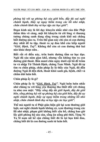 NGƢỜI PHẬT TỬ CẦN BIẾT – TẬP BA – CHÁNH PHÁP CỦA ĐỨC THẾ TÔN

phòng hộ với sự phòng hộ của giới bổn, đầy đủ oai nghi
chánh hạnh, thấy sự nguy hiểm trong các lỗi nhỏ nhặt,
chân chánh lãnh thọ và học tập các học giới”.
Đoạn kinh này là lời dạy khuyên nhắc nhở của đức Phật
thấm thía vô cùng, một lời khuyên từ cõi lòng vì thƣơng
tƣởng chúng sanh đang sống trong cảnh khổ mà chẳng
biết đƣờng nào ra. Trên thế gian này chỉ còn có con đƣờng
duy nhất để tu tập, thoát ra sự đau khổ của kiếp ngƣời
“Giới, Định, Tuệ”. Không thể còn có con đƣờng thứ hai
nào khác đƣợc nữa .
Biết rất rõ điều này, trên bƣớc đƣờng tầm sƣ học đạo.
Ngài đã sáu năm gian khổ, nhƣng vẫn không tìm ra con
đƣờng giải thoát. Bốn mƣơi chín ngày dƣới cội bồ đề trầm
tƣ và nhập Tứ Thánh Định, chứng Tam Minh. Ngài đã tự
tìm ra chân pháp, chân pháp ấy là thầy của Ngài, đã dẫn
đƣờng Ngài đi đến đích, thoát khỏi sanh già, bệnh, chết và
chấm dứt luân hồi.
Chân pháp ấy là gì?
Chân pháp ấy là “Giới, Định, Tuệ”. Ngài luôn luôn nhắc
nhở chúng ta với lòng yêu thƣơng tha thiết đối với chúng
ta nhƣ con một: “Hãy sống đầy đủ giới hạnh, đầy đủ giới
bổn, sống phòng hộ với sự phòng hộ của giới bổn, đầy đủ uy
nghi chánh hạnh, thấy sự nguy hiểm trong những lỗi nhỏ
nhặt, chân chánh lãnh thọ và học tập các học giới”.
Thế mà ngƣời tu sĩ Phật giáo hiện giờ lại xem thƣờng giới
luật, oai nghi chánh hạnh không có, xem thƣờng trong các
lỗi nhỏ nhặt, phạm giới không biết xấu hổ, chẳng bao giờ
lấy giới phòng hộ sáu căn, sống ăn uống phi thời, Tăng Ni
Tu Sĩ nam nữ kề cận chẳng biết đó là tai họa khổ đau,
chẳng biết đó là con đƣờng sanh tử luân hồi.
- 45 -

 