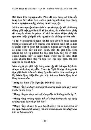 NGƢỜI PHẬT TỬ CẦN BIẾT – TẬP BA – CHÁNH PHÁP CỦA ĐỨC THẾ TÔN

Bài kinh Ƣớc Nguyện, đức Phật đã xây dựng nó trên nền
tảng đạo đức nhân bản - nhân quả. Ngài không dạy chúng
ta cầu nguyện mà dạy chúng ta ƣớc nguyện.
Muốn ƣớc nguyện đƣợc thành tựu sở nguyện thì phải sống
đúng giới luật, giới luật là thiện pháp, do nhân thiện pháp
thì chuyển đƣợc ác pháp. Vì thế do nhân thiện pháp thì
quả của thiện pháp là ƣớc nguyện của chúng ta viên mãn.
Ví dụ: Một ngƣời có bệnh tật, tai nạn xảy đến hoặc tai nạn
bệnh tật chƣa xảy đến nhƣng ƣớc nguyện bệnh tật tai nạn
sẽ chấm dứt và bệnh tật tai nạn sẽ không xảy ra, thì ngƣời
ấy phải sống đầy đủ giới hạnh, đầy đủ giới bổn, sống
phòng hộ với sự phòng hộ của giới bổn, đầy đủ uy nghi
chánh hạnh, thấy sự nguy hiểm trong các lỗi nhỏ nhặt,
chân chánh lãnh thọ và học tập các học giới, thì ƣớc
nguyện sẽ thành tựu.
Nếu ai giữ gìn giới luật đúng nhƣ vậy thì tai nạn, bệnh tật
sẽ qua và không xảy đến. Nhƣ vậy Ngài đã dạy chúng ta tu
tập giải thoát trên nền tảng đạo đức nhân bản - nhân quả,
lấy hành động thiện làm gốc, diệt trừ mọi hành động ác và
lòng ham muốn.
Trong bài kinh Ƣớc Nguyện, Đức Phật dạy:
“Mong rằng ta được mọi người thương mến, yêu quý, cung
kính, và tôn trọng”.
“Mong rằng ta được các vật dụng đầy đủ không thiếu hụt”.
“Mong rằng những người bố thí cúng dường các vật dụng
sẽ được quả báo và lợi ích lớn”.
“Mong rằng những bà con huyết thống với ta, khi bệnh tật
tai nạn chết, mệnh chung với tâm hoan hỷ, an lạc, được quả
báo và lợi ích lớn”.
- 46 -

 