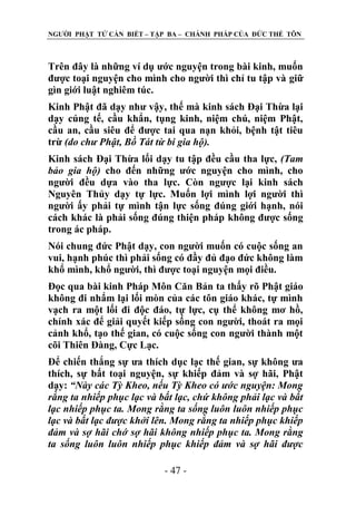 NGƢỜI PHẬT TỬ CẦN BIẾT – TẬP BA – CHÁNH PHÁP CỦA ĐỨC THẾ TÔN

Trên đây là những ví dụ ƣớc nguyện trong bài kinh, muốn
đƣợc toại nguyện cho mình cho ngƣời thì chỉ tu tập và giữ
gìn giới luật nghiêm túc.
Kinh Phật đã dạy nhƣ vậy, thế mà kinh sách Đại Thừa lại
dạy cúng tế, cầu khẩn, tụng kinh, niệm chú, niệm Phật,
cầu an, cầu siêu để đƣợc tai qua nạn khỏi, bệnh tật tiêu
trừ (do chư Phật, Bồ Tát từ bi gia hộ).
Kinh sách Đại Thừa lối dạy tu tập đều cầu tha lực, (Tam
bảo gia hộ) cho đến những ƣớc nguyện cho mình, cho
ngƣời đều dựa vào tha lực. Còn ngƣợc lại kinh sách
Nguyên Thủy dạy tự lực. Muốn lợi mình lợi ngƣời thì
ngƣời ấy phải tự mình tận lực sống đúng giới hạnh, nói
cách khác là phải sống đúng thiện pháp không đƣợc sống
trong ác pháp.
Nói chung đức Phật dạy, con ngƣời muốn có cuộc sống an
vui, hạnh phúc thì phải sống có đầy đủ đạo đức không làm
khổ mình, khổ ngƣời, thì đƣợc toại nguyện mọi điều.
Đọc qua bài kinh Pháp Môn Căn Bản ta thấy rõ Phật giáo
không đi nhẩm lại lối mòn của các tôn giáo khác, tự mình
vạch ra một lối đi độc đáo, tự lực, cụ thể không mơ hồ,
chính xác để giải quyết kiếp sống con ngƣời, thoát ra mọi
cảnh khổ, tạo thế gian, có cuộc sống con ngƣời thành một
cõi Thiên Đàng, Cực Lạc.
Để chiến thắng sự ƣa thích dục lạc thế gian, sự không ƣa
thích, sự bất toại nguyện, sự khiếp đảm và sợ hãi, Phật
dạy: “Này các Tỳ Kheo, nếu Tỳ Kheo có ước nguyện: Mong
rằng ta nhiếp phục lạc và bất lạc, chứ không phải lạc và bất
lạc nhiếp phục ta. Mong rằng ta sống luôn luôn nhiếp phục
lạc và bất lạc được khởi lên. Mong rằng ta nhiếp phục khiếp
đảm và sợ hãi chớ sợ hãi không nhiếp phục ta. Mong rằng
ta sống luôn luôn nhiếp phục khiếp đảm và sợ hãi được
- 47 -

 