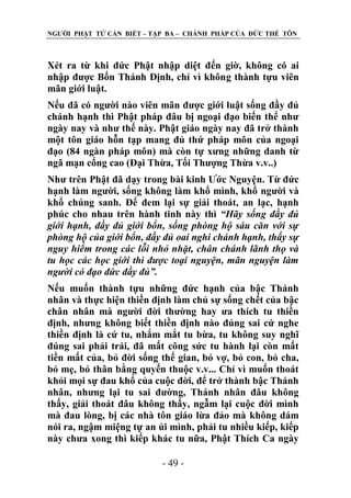 NGƢỜI PHẬT TỬ CẦN BIẾT – TẬP BA – CHÁNH PHÁP CỦA ĐỨC THẾ TÔN

Xét ra từ khi đức Phật nhập diệt đến giờ, không có ai
nhập đƣợc Bốn Thánh Định, chỉ vì không thành tựu viên
mãn giới luật.
Nếu đã có ngƣời nào viên mãn đƣợc giới luật sống đầy đủ
chánh hạnh thì Phật pháp đâu bị ngoại đạo biến thể nhƣ
ngày nay và nhƣ thế này. Phật giáo ngày nay đã trở thành
một tôn giáo hỗn tạp mang đủ thứ pháp môn của ngoại
đạo (84 ngàn pháp môn) mà còn tự xƣng những danh từ
ngã mạn cống cao (Đại Thừa, Tối Thƣợng Thừa v.v..)
Nhƣ trên Phật đã dạy trong bài kinh Ƣớc Nguyện. Từ đức
hạnh làm ngƣời, sống không làm khổ mình, khổ ngƣời và
khổ chúng sanh. Để đem lại sự giải thoát, an lạc, hạnh
phúc cho nhau trên hành tinh này thì “Hãy sống đầy đủ
giới hạnh, đầy đủ giới bổn, sống phòng hộ sáu căn với sự
phòng hộ của giới bổn, đầy đủ oai nghi chánh hạnh, thấy sự
nguy hiểm trong các lỗi nhỏ nhặt, chân chánh lãnh thọ và
tu học các học giới thì được toại nguyện, mãn nguyện làm
người có đạo đức đầy đủ”.
Nếu muốn thành tựu những đức hạnh của bậc Thánh
nhân và thực hiện thiền định làm chủ sự sống chết của bậc
chân nhân mà ngƣời đời thƣờng hay ƣa thích tu thiền
định, nhƣng không biết thiền định nào đúng sai cứ nghe
thiền định là cứ tu, nhắm mắt tu bừa, tu không suy nghĩ
đúng sai phải trái, đã mất công sức tu hành lại còn mất
tiền mất của, bỏ đời sống thế gian, bỏ vợ, bỏ con, bỏ cha,
bỏ mẹ, bỏ thân bằng quyến thuộc v.v... Chỉ vì muốn thoát
khỏi mọi sự đau khổ của cuộc đời, để trở thành bậc Thánh
nhân, nhƣng lại tu sai đƣờng, Thánh nhân đâu không
thấy, giải thoát đâu không thấy, ngẫm lại cuộc đời mình
mà đau lòng, bị các nhà tôn giáo lừa đảo mà không dám
nói ra, ngậm miệng tự an ủi mình, phải tu nhiều kiếp, kiếp
này chƣa xong thì kiếp khác tu nữa, Phật Thích Ca ngày
- 49 -

 