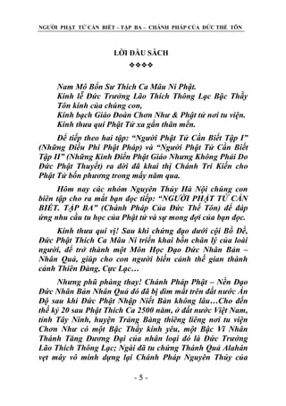 NGƢỜI PHẬT TỬ CẦN BIẾT – TẬP BA – CHÁNH PHÁP CỦA ĐỨC THẾ TÔN

LỜI ĐẦU SÁCH


Nam Mô Bổn Sư Thích Ca Mâu Ni Phật.
Kính lễ Đức Trưởng Lão Thích Thông Lạc Bậc Thầy
Tôn kính của chúng con,
Kính bạch Giáo Đoàn Chơn Như & Phật tử nơi tu viện.
Kính thưa quí Phật Tử xa gần thân mến.
Để tiếp theo hai tập: “Người Phật Tử Cần Biết Tập I”
(Những Điều Phi Phật Pháp) và “Người Phật Tử Cần Biết
Tập II” (Những Kinh Điển Phật Giáo Nhưng Không Phải Do
Đức Phật Thuyết) ra đời đã khai thị Chánh Tri Kiến cho
Phật Tử bốn phương trong mấy năm qua.
Hôm nay các nhóm Nguyên Thủy Hà Nội chúng con
biên tập cho ra mắt bạn đọc tiếp: “NGƯỜI PHẬT TỬ CẦN
BIẾT. TẬP BA” (Chánh Pháp Của Đức Thế Tôn) để đáp
ứng nhu cầu tu học của Phật tử và sự mong đợi của bạn đọc.
Kính thưa quí vị! Sau khi chứng đạo dưới cội Bồ Đề,
Đức Phật Thích Ca Mâu Ni triển khai bốn chân lý của loài
người, để trở thành một Môn Học Đạo Đức Nhân Bản –
Nhân Quả, giúp cho con người biến cảnh thế gian thành
cảnh Thiên Đàng, Cực Lạc…
Nhưng phũ phàng thay! Chánh Pháp Phật – Nền Đạo
Đức Nhân Bản Nhân Quả đó đã bị dìm mất trên đất nước Ấn
Độ sau khi Đức Phật Nhập Niết Bàn không lâu…Cho đến
thế kỷ 20 sau Phật Thích Ca 2500 năm, ở đất nước Việt Nam,
tỉnh Tây Ninh, huyện Trảng Bàng thiêng liêng nơi tu viện
Chơn Như có một Bậc Thầy kính yêu, một Bậc Vĩ Nhân
Thánh Tăng Đương Đại của nhân loại đó là Đức Trưởng
Lão Thích Thông Lạc; Ngài đã tu chứng Thánh Quả Alahán
vẹt mây vô minh dựng lại Chánh Pháp Nguyên Thủy của
-5-

 