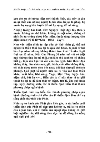 NGƢỜI PHẬT TỬ CẦN BIẾT – TẬP BA – CHÁNH PHÁP CỦA ĐỨC THẾ TÔN

xƣa còn tu vô lƣợng kiếp mới thành Phật, câu này là câu
an ủi nhất của những ngƣời bị lừa đảo, tu lạc tà pháp, họ
muốn hy vọng hão huyền để mà hy vọng, để mà sống.
Nhƣng trong bài kinh Ƣớc Nguyện Phật dạy tùy theo ý
muốn, không có khó khăn, không có mệt nhọc, không có
phí sức, ta chứng đƣợc bốn thiền, thuộc tăng thƣợng tâm
hiện tại lạc trú là từ “Giới – Định – Tuệ ”.
Nhƣ vậy thiền định tu tập đâu có khó khăn gì, thế mà
ngƣời tu thiền thời nay lại tu quá khó khăn, tu mãi từ hai
ba chục năm, nhƣng không thành tựu. Các Tổ nhƣ Ngài
Đại An 12 năm, Diệu Cao Phong 30 năm mà chỉ có triệt
ngộ những công án mà thôi, còn làm chủ sanh tử thì chẳng
biết gì, tâm sân hận thì vẫn còn cao ngút. Giải thoát đâu
không thấy, làm chủ sanh, già, bệnh, chết đâu không thấy,
chỉ thấy đƣợc mồm mép bén nhạy đối đáp nhƣ gió thổi (cơ
phong). Còn một số ngƣời nữa lại tu vào các loại thiền
khác, xuất hồn, Khí công, Yoga, Mật Tông luyện bùa,
niệm chú, bắt ấn v.v... Biến các tu sĩ này thay vì tu giải
thoát họ lại tu để làm thầy trị bệnh, trừ tà, ếm quỷ hoặc
tập luyện dƣỡng sinh, tức là thiền định biến thái thành
phƣơng pháp ngừa bệnh.
Thiền định thời nay biến dần thành phƣơng pháp ngừa
bệnh (dƣỡng sinh) chứ đâu còn là thiền định làm chủ sự
sống chết nhƣ thời đức Phật.
Nhìn sự tu hành của Phật giáo hiện giờ, ta rất buồn cƣời
thiền định của Phật thì dẹp qua không tu, mà lại tu thiền
của ngoại đạo, chỉ vì thiền của ngoại đạo không có giới
luật nghiêm túc, đời sống theo dục lạc dễ dàng, ăn uống
ngủ nghỉ phi thời.

- 50 -

 