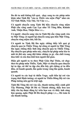 NGƢỜI PHẬT TỬ CẦN BIẾT – TẬP BA – CHÁNH PHÁP CỦA ĐỨC THẾ TÔN

Do đó tu mãi không kết quả, chạy sang tu các pháp môn
khác nhƣ Tịnh Độ “vừa tu Thiền vừa niệm Phật” nhƣ các
Tổ Vĩnh Minh, Vân Thê, Từ Vân v.v...
Có ngƣời chuyển sang Tịnh Độ hẳn chuyên ròng niệm
Phật cầu vãng sanh Cực Lạc nhƣ Tổ Tông Bổn, Khánh
Anh, Thiện Hoa, Thiện Hòa v.v...
Có ngƣời chuyển sang vừa tu Tịnh Độ cầu vãng sanh vừa
tu Mật Tông; có ngƣời lại chuyển sang qua hẳn Mật Tông,
chuyên ròng niệm chú, bắt ấn.
Có ngƣời tu Tịnh Độ lâu ngày chẳng thấy kết quả gì
chuyển qua tu Thiền Tông, lại cũng có ngƣời tu Mật Tông
lâu ngày chẳng thấy linh ứng chuyển qua tu Thiền Tông.
Họ chuyển qua pháp môn này, chuyển lại pháp môn kia tu
mãi từ đời này sang đời khác chẳng ra gì, vẫn chết trong
đau khổ và còn đau khổ hơn ngƣời thế gian.
Hiện giờ ngƣời ta tu theo Phật Giáo Đại Thừa, cứ chạy
theo ba pháp môn Thiền, Tịnh, Mật và chuyển qua chuyển
lại tu tập, cứ thế tu tập cho đến bây giờ chẳng ai tu đến
đâu, cứ loanh quanh, lẩn quẩn trong vòng lẩn quẩn, loanh
quanh.
Có ngƣời tu các loại tà thiền Yoga, xuất hồn lại rơi vào
trạng thái Định tƣởng; có ngƣời tu Thiền Đông Độ rơi vào
Pháp tƣởng nên gọi là triệt ngộ.
Tịnh Độ Tông thì rơi vào sắc, thanh tƣởng thấy cảnh giới
Tây Phƣơng, Phật Di Đà và Thánh chúng, thấy hoa sen
thấy tên họ đƣợc đăng ký trên hoa sen và thấy ánh sáng
hào quang, nghe Phật Di Đà thuyết pháp v.v.... Đó toàn là
sắc thanh tƣởng.

- 51 -

 