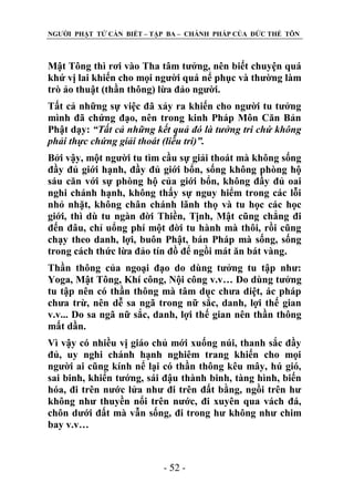 NGƢỜI PHẬT TỬ CẦN BIẾT – TẬP BA – CHÁNH PHÁP CỦA ĐỨC THẾ TÔN

Mật Tông thì rơi vào Tha tâm tƣởng, nên biết chuyện quá
khứ vị lai khiến cho mọi ngƣời quá nể phục và thƣờng làm
trò ảo thuật (thần thông) lừa đảo ngƣời.
Tất cả những sự việc đã xảy ra khiến cho ngƣời tu tƣởng
mình đã chứng đạo, nên trong kinh Pháp Môn Căn Bản
Phật dạy: “Tất cả những kết quả đó là tưởng tri chứ không
phải thực chứng giải thoát (liễu tri)”.
Bởi vậy, một ngƣời tu tìm cầu sự giải thoát mà không sống
đầy đủ giới hạnh, đầy đủ giới bổn, sống không phòng hộ
sáu căn với sự phòng hộ của giới bổn, không đầy đủ oai
nghi chánh hạnh, không thấy sự nguy hiểm trong các lỗi
nhỏ nhặt, không chân chánh lãnh thọ và tu học các học
giới, thì dù tu ngàn đời Thiền, Tịnh, Mật cũng chẳng đi
đến đâu, chỉ uổng phí một đời tu hành mà thôi, rồi cũng
chạy theo danh, lợi, buôn Phật, bán Pháp mà sống, sống
trong cách thức lừa đảo tín đồ để ngồi mát ăn bát vàng.
Thần thông của ngoại đạo do dùng tƣởng tu tập nhƣ:
Yoga, Mật Tông, Khí công, Nội công v.v… Do dùng tƣởng
tu tập nên có thần thông mà tâm dục chƣa diệt, ác pháp
chƣa trừ, nên dễ sa ngã trong nữ sắc, danh, lợi thế gian
v.v... Do sa ngã nữ sắc, danh, lợi thế gian nên thần thông
mất dần.
Vì vậy có nhiều vị giáo chủ mới xuống núi, thanh sắc đầy
đủ, uy nghi chánh hạnh nghiêm trang khiến cho mọi
ngƣời ai cũng kính nể lại có thần thông kêu mây, hú gió,
sai binh, khiển tƣớng, sái đậu thành binh, tàng hình, biến
hóa, đi trên nƣớc lửa nhƣ đi trên đất bằng, ngồi trên hƣ
không nhƣ thuyền nổi trên nƣớc, đi xuyên qua vách đá,
chôn dƣới đất mà vẫn sống, đi trong hƣ không nhƣ chim
bay v.v…

- 52 -

 