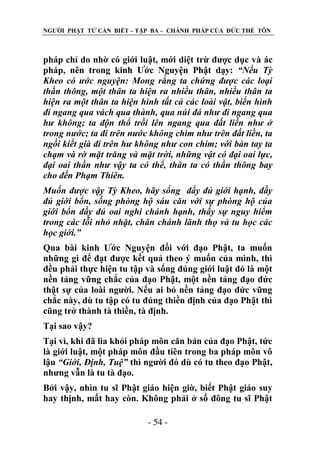 NGƢỜI PHẬT TỬ CẦN BIẾT – TẬP BA – CHÁNH PHÁP CỦA ĐỨC THẾ TÔN

pháp chỉ do nhờ có giới luật, mới diệt trừ đƣợc dục và ác
pháp, nên trong kinh Ƣớc Nguyện Phật dạy: “Nếu Tỳ
Kheo có ước nguyện: Mong rằng ta chứng được các loại
thần thông, một thân ta hiện ra nhiều thân, nhiều thân ta
hiện ra một thân ta hiện hình tất cả các loài vật, biến hình
đi ngang qua vách qua thành, qua núi đá như đi ngang qua
hư không; ta độn thổ trồi lên ngang qua đất liền như ở
trong nước; ta đi trên nước không chìm như trên đất liền, ta
ngồi kiết già đi trên hư không như con chim; với bàn tay ta
chạm và rờ mặt trăng và mặt trời, những vật có đại oai lực,
đại oai thần như vậy ta có thể, thân ta có thần thông bay
cho đến Phạm Thiên.
Muốn được vậy Tỳ Kheo, hãy sống đầy đủ giới hạnh, đầy
đủ giới bổn, sống phòng hộ sáu căn với sự phòng hộ của
giới bổn đầy đủ oai nghi chánh hạnh, thấy sự nguy hiểm
trong các lỗi nhỏ nhặt, chân chánh lãnh thọ và tu học các
học giới.”
Qua bài kinh Ƣớc Nguyện đối với đạo Phật, ta muốn
những gì để đạt đƣợc kết quả theo ý muốn của mình, thì
đều phải thực hiện tu tập và sống đúng giới luật đó là một
nền tảng vững chắc của đạo Phật, một nền tảng đạo đức
thật sự của loài ngƣời. Nếu ai bỏ nền tảng đạo đức vững
chắc này, dù tu tập có tu đúng thiền định của đạo Phật thì
cũng trở thành tà thiền, tà định.
Tại sao vậy?
Tại vì, khi đã lìa khỏi pháp môn căn bản của đạo Phật, tức
là giới luật, một pháp môn đầu tiên trong ba pháp môn vô
lậu “Giới, Định, Tuệ” thì ngƣời đó dù có tu theo đạo Phật,
nhƣng vẫn là tu tà đạo.
Bởi vậy, nhìn tu sĩ Phật giáo hiện giờ, biết Phật giáo suy
hay thịnh, mất hay còn. Không phải ở số đông tu sĩ Phật
- 54 -

 