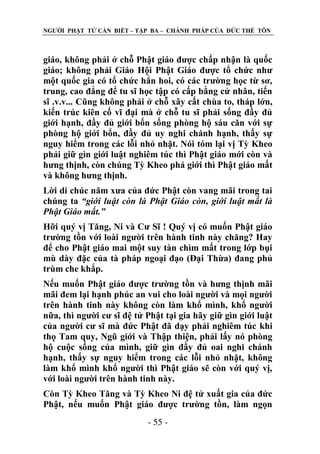 NGƢỜI PHẬT TỬ CẦN BIẾT – TẬP BA – CHÁNH PHÁP CỦA ĐỨC THẾ TÔN

giáo, không phải ở chỗ Phật giáo đƣợc chấp nhận là quốc
giáo; không phải Giáo Hội Phật Giáo đƣợc tổ chức nhƣ
một quốc gia có tổ chức hẳn hoi, có các trƣờng học từ sơ,
trung, cao đẳng để tu sĩ học tập có cấp bằng cử nhân, tiến
sĩ .v.v... Cũng không phải ở chỗ xây cất chùa to, tháp lớn,
kiến trúc kiên cố vĩ đại mà ở chỗ tu sĩ phải sống đầy đủ
giới hạnh, đầy đủ giới bổn sống phòng hộ sáu căn với sự
phòng hộ giới bổn, đầy đủ uy nghi chánh hạnh, thấy sự
nguy hiểm trong các lỗi nhỏ nhặt. Nói tóm lại vị Tỳ Kheo
phải giữ gìn giới luật nghiêm túc thì Phật giáo mới còn và
hƣng thịnh, còn chúng Tỳ Kheo phá giới thì Phật giáo mất
và không hƣng thịnh.
Lời di chúc năm xƣa của đức Phật còn vang mãi trong tai
chúng ta “giới luật còn là Phật Giáo còn, giới luật mất là
Phật Giáo mất.”
Hỡi quý vị Tăng, Ni và Cƣ Sĩ ! Quý vị có muốn Phật giáo
trƣờng tồn với loài ngƣời trên hành tinh này chăng? Hay
để cho Phật giáo mai một suy tàn chìm mất trong lớp bụi
mù dày đặc của tà pháp ngoại đạo (Đại Thừa) đang phủ
trùm che khắp.
Nếu muốn Phật giáo đƣợc trƣờng tồn và hƣng thịnh mãi
mãi đem lại hạnh phúc an vui cho loài ngƣời và mọi ngƣời
trên hành tinh này không còn làm khổ mình, khổ ngƣời
nữa, thì ngƣời cƣ sĩ đệ tử Phật tại gia hãy giữ gìn giới luật
của ngƣời cƣ sĩ mà đức Phật đã dạy phải nghiêm túc khi
thọ Tam quy, Ngũ giới và Thập thiện, phải lấy nó phòng
hộ cuộc sống của mình, giữ gìn đầy đủ oai nghi chánh
hạnh, thấy sự nguy hiểm trong các lỗi nhỏ nhặt, không
làm khổ mình khổ ngƣời thì Phật giáo sẽ còn với quý vị,
với loài ngƣời trên hành tinh này.
Còn Tỳ Kheo Tăng và Tỳ Kheo Ni đệ tử xuất gia của đức
Phật, nếu muốn Phật giáo đƣợc trƣờng tồn, làm ngọn
- 55 -

 
