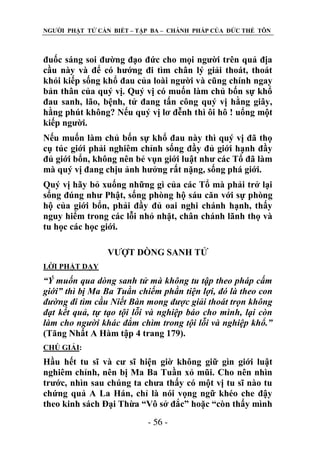 NGƢỜI PHẬT TỬ CẦN BIẾT – TẬP BA – CHÁNH PHÁP CỦA ĐỨC THẾ TÔN

đuốc sáng soi đƣờng đạo đức cho mọi ngƣời trên quả địa
cầu này và để có hƣớng đi tìm chân lý giải thoát, thoát
khỏi kiếp sống khổ đau của loài ngƣời và cũng chính ngay
bản thân của quý vị. Quý vị có muốn làm chủ bốn sự khổ
đau sanh, lão, bệnh, tử đang tấn công quý vị hằng giây,
hằng phút không? Nếu quý vị lơ đễnh thì ôi hô ! uổng một
kiếp ngƣời.
Nếu muốn làm chủ bốn sự khổ đau này thì quý vị đã thọ
cụ túc giới phải nghiêm chỉnh sống đầy đủ giới hạnh đầy
đủ giới bổn, không nên bẻ vụn giới luật nhƣ các Tổ đã làm
mà quý vị đang chịu ảnh hƣởng rất nặng, sống phá giới.
Quý vị hãy bỏ xuống những gì của các Tổ mà phải trở lại
sống đúng nhƣ Phật, sống phòng hộ sáu căn với sự phòng
hộ của giới bổn, phải đầy đủ oai nghi chánh hạnh, thấy
nguy hiểm trong các lỗi nhỏ nhặt, chân chánh lãnh thọ và
tu học các học giới.
VƢỢT DÕNG SANH TỬ
LỜI PHẬT DẠY

“Ý muốn qua dòng sanh tử mà không tu tập theo pháp cấm
giới” thì bị Ma Ba Tuần chiếm phần tiện lợi, đó là theo con
đường đi tìm cầu Niết Bàn mong được giải thoát trọn không
đạt kết quả, tự tạo tội lỗi và nghiệp báo cho mình, lại còn
làm cho người khác đắm chìm trong tội lỗi và nghiệp khổ.”
(Tăng Nhất A Hàm tập 4 trang 179).
CHÖ GIẢI:

Hầu hết tu sĩ và cƣ sĩ hiện giờ không giữ gìn giới luật
nghiêm chỉnh, nên bị Ma Ba Tuần xỏ mũi. Cho nên nhìn
trƣớc, nhìn sau chúng ta chƣa thấy có một vị tu sĩ nào tu
chứng quả A La Hán, chỉ là nói vọng ngữ khéo che đậy
theo kinh sách Đại Thừa “Vô sở đắc” hoặc “còn thấy mình
- 56 -

 