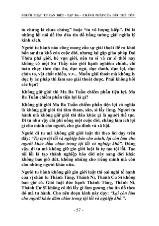 NGƢỜI PHẬT TỬ CẦN BIẾT – TẬP BA – CHÁNH PHÁP CỦA ĐỨC THẾ TÔN

tu chứng là chƣa chứng” hoặc “tu vô lƣợng kiếp”. Đó là
những lối nói để lừa đảo tín đồ bằng tƣởng giải nghĩa lý
kinh sách.
Ngƣời tu hành nào cũng mong cầu sự giải thoát để ra khỏi
bốn sự đau khổ của cuộc đời, nhƣng lại gặp giáo pháp Đại
Thừa phá giới, bẻ vụn giới, nên tu sĩ và cƣ sĩ thời nay
không có một Sƣ Thầy nào giới hạnh nghiêm chỉnh, chỉ
toàn chạy theo dục ăn, dục ngủ, dục danh, dục lợi, dục
chùa to, vật chất nhiều, v.v... Muốn giải thoát mà không ly
dục ly ác pháp thì làm sao giải thoát đƣợc. Phải không hỡi
các bạn?
Không giữ giới thì Ma Ba Tuần chiếm phần tiện lợi. Ma
Ba Tuần chiếm phần tiện lợi là gì?
Không giữ giới Ma Ba Tuần chiếm phần tiện lợi có nghĩa
là không giữ giới thì tâm tham, sân, si lẫy lừng. Ngƣời tu
hành mà không giữ giới thì đâu khác gì là ngƣời thế tục.
Đi tu nhƣ vậy chỉ phí uổng một cuộc đời, chẳng làm ích lợi
gì cho mình cho ngƣời, cho gia đình và xã hội.
Ngƣời đi tu mà không giữ giới luật thì theo lời dạy trên
đây: “Tự tạo tội lỗi và nghiệp báo cho mình, lại còn làm cho
người khác đắm chìm trong tội lỗi và nghiệp khổ”. Đúng
vậy, đi tu mà không giữ gìn giới luật là tự tạo tội lỗi. Tạo
tội lỗi là tạo thành nghiệp báo đời này sang đời khác
không bao giờ dứt, không những cho riêng mình mà còn
cho những ngƣời khác nữa.
Ngƣời tu hành không giữ gìn giới luật thì oai nghi tế hạnh
của vị chân tu Thánh Tăng, Thánh Ni, Thánh Cƣ Sĩ không
bao giờ có. Giới luật đức hạnh Thánh Tăng, Thánh Ni,
Thánh Cƣ Sĩ không có thì lấy gì làm gƣơng cho tín đồ theo
đó mà tu hành. Cho nên đoạn kinh này dạy: “Lại còn làm
cho người khác đắm chìm trong tội lỗi và nghiệp khổ ”.
- 57 -

 