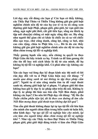 NGƢỜI PHẬT TỬ CẦN BIẾT – TẬP BA – CHÁNH PHÁP CỦA ĐỨC THẾ TÔN

Lời dạy này rất đúng các bạn ạ! Các bạn có thấy không,
các Thầy Đại Thừa và Thiền Tông không giữ gìn giới luật
nghiêm chỉnh nên đệ tử của họ (cƣ sĩ và tu sĩ) cũng xem
thƣờng giới luật Phật, phạm giới, phá giới, bẻ vụn giới (ăn
uống, ngủ nghỉ phi thời, cất giữ tiền bạc, sống ƣa thích tụ
tập nói chuyện) chẳng có một ngày sống độc cƣ. Họ sống
nhƣ ngƣời thế gian chỉ có khác là chiếc áo cà sa với chiếc
đầu cạo trọc, chứ cũng danh, cũng lợi, cũng xe hơi, nhà
cao cửa rộng, chùa to Phật lớn, v.v... Đó là do các thầy
không giữ gìn giới luật nghiêm chỉnh nên các đệ tử của họ
đắm chìm trong tội lỗi và nghiệp khổ.
Thấy gƣơng hạnh xấu này, nếu chúng ta quyết tu theo
Phật Giáo thì hãy tránh xa họ. Tránh xa để làm gƣơng tốt
cho tín đồ hay nói cách khác là đệ tử của mình, để họ
không bị tội lỗi và nghiệp khổ. Có phải nhƣ vậy không các
bạn?
Xin các bạn vui lòng đọc kỹ đoạn kinh này thì mới rõ lời
răn dạy đối với tu sĩ Phật Giáo hiện nay rất đúng: “Ý
muốn qua dòng sanh tử mà không tu tập theo pháp cấm
giới”. Ngƣời tu sĩ nào cũng muốn tìm tu để vƣợt thoát
sanh tử, nhƣng giới luật lại vi phạm. Vi phạm giới thì tâm
không bao giờ ly dục ly ác pháp nhƣ trên đã nói. Không ly
dục ly ác pháp thì làm sao tìm cầu Niết Bàn đƣợc, phải
không các bạn? Cho nên lời Phật dạy rất đúng: “Bị Ma Ba
Tuần chiếm phần tiện lợi, đó là theo con đường đi tìm cầu
Niết Bàn mong được giải thoát trọn không đạt kết quả”.
Tìm cầu giải thoát không đƣợc lại tự tạo tội lỗi rất lớn làm
cho mình cho ngƣời chìm đắm trong biển sanh tử luân hồi,
nhƣ kinh dạy: “tự tạo tội lỗi và nghiệp báo cho mình, lại
còn làm cho người khác đắm chìm trong tội lỗi và nghiệp
khổ ”. Nhƣ vậy các Thầy tu theo Đại Thừa và Thiền Tông
phạm giới, phá giới thật đáng trách vì làm cho Phật Giáo
- 58 -

 