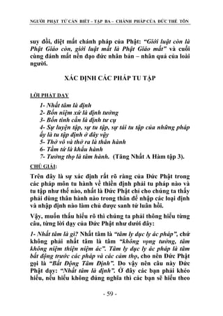 NGƢỜI PHẬT TỬ CẦN BIẾT – TẬP BA – CHÁNH PHÁP CỦA ĐỨC THẾ TÔN

suy đồi, diệt mất chánh pháp của Phật: “Giới luật còn là
Phật Giáo còn, giới luật mất là Phật Giáo mất” và cuối
cùng đánh mất nền đạo đức nhân bản – nhân quả của loài
ngƣời.
XÁC ĐỊNH CÁC PHÁP TU TẬP
LỜI PHẬT DẠY

1- Nhất tâm là định
2- Bốn niệm xứ là định tưởng
3- Bốn tinh cần là định tư cụ
4- Sự luyện tập, sự tu tập, sự tái tu tập của những pháp
ấy là tu tập định ở đây vậy
5- Thở vô và thở ra là thân hành
6- Tầm tứ là khẩu hành
7- Tưởng thọ là tâm hành. (Tăng Nhất A Hàm tập 3).
CHÖ GIẢI:

Trên đây là sự xác định rất rõ ràng của Đức Phật trong
các pháp môn tu hành về thiền định phải tu pháp nào và
tu tập nhƣ thế nào, nhất là Đức Phật chỉ cho chúng ta thấy
phải dùng thân hành nào trong thân để nhập các loại định
và nhập định nào làm chủ đƣợc sanh tử luân hồi.
Vậy, muốn thấu hiểu rõ thì chúng ta phải thông hiểu từng
câu, từng lời dạy của Đức Phật nhƣ dƣới đây:
1- Nhất tâm là gì? Nhất tâm là “tâm ly dục ly ác pháp”, chứ
không phải nhất tâm là tâm “không vọng tưởng, tâm
không niệm thiện niệm ác”. Tâm ly dục ly ác pháp là tâm
bất động trước các pháp và các cảm thọ, cho nên Đức Phật
gọi là “Bất Động Tâm Định”. Do vậy nên câu này Đức
Phật dạy: “Nhất tâm là định”. Ở đây các bạn phải khéo
hiểu, nếu hiểu không đúng nghĩa thì các bạn sẽ hiểu theo
- 59 -

 