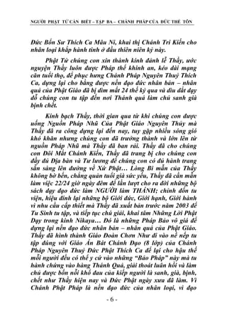 NGƢỜI PHẬT TỬ CẦN BIẾT – TẬP BA – CHÁNH PHÁP CỦA ĐỨC THẾ TÔN

Đức Bổn Sư Thích Ca Mâu Ni, khai thị Chánh Tri Kiến cho
nhân loại khắp hành tinh ở đầu thiên niên kỷ này.
Phật Tử chúng con xin thành kính đảnh lễ Thầy, ước
nguyện Thầy luôn được Pháp thể khinh an, kéo dài mạng
căn tuổi thọ, để phục hưng Chánh Pháp Nguyên Thuỷ Thích
Ca, dựng lại cho bằng được nền đạo đức nhân bản – nhân
quả của Phật Giáo đã bị dìm mất 24 thế kỷ qua và dìu dắt dạy
dỗ chúng con tu tập đến nơi Thánh quả làm chủ sanh già
bịnh chết.
Kính bạch Thầy, thời gian qua từ khi chúng con được
uống Nguồn Pháp Nhũ Của Phật Giáo Nguyên Thủy mà
Thầy đã ra công dựng lại đến nay, tuy gặp nhiều sóng gió
khó khăn nhưng chúng con đã trưởng thành và lớn lên từ
nguồn Pháp Nhũ mà Thầy đã ban rải. Thầy đã cho chúng
con Đôi Mắt Chánh Kiến, Thầy đã trang bị cho chúng con
đầy đủ Địa bàn và Tư lương để chúng con có đủ hành trang
sẵn sàng lên đường về Xứ Phật… Lòng Bi mẫn của Thầy
không bờ bến, chẳng quản tuổi già sức yếu, Thầy đã cần mẫn
làm việc 22/24 giờ ngày đêm để lần lượt cho ra đời những bộ
sách dạy đạo đức làm NGƯỜI làm THÁNH; chỉnh đốn tu
viện, hiệu đính lại những bộ Giới đức, Giới hạnh, Giới hành
vì nhu cầu cấp thiết mà Thầy đã xuất bản trước năm 2003 để
Tu Sinh tu tập, và tiếp tục chú giải, khai tâm Những Lời Phật
Dạy trong kinh Nikaya… Đó là những Pháp Bảo vô giá để
dựng lại nền đạo đức nhân bản – nhân quả của Phật Giáo.
Thầy đã hình thành Giáo Đoàn Chơn Như đi vào nề nếp tu
tập đúng với Giáo Án Bát Chánh Đạo (8 lớp) của Chánh
Pháp Nguyên Thuỷ Đức Phật Thích Ca để lại cho hậu thế
mỗi người đều có thể y cứ vào những “Bảo Pháp” này mà tu
hành chứng vào hàng Thánh Quả, giải thoát luân hồi và làm
chủ được bốn nỗi khổ đau của kiếp người là sanh, già, bịnh,
chết như Thầy hiện nay và Đức Phật ngày xưa đã làm. Vì
Chánh Phật Pháp là nền đạo đức của nhân loại, vì đạo
-6-

 