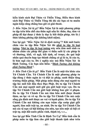 NGƢỜI PHẬT TỬ CẦN BIẾT – TẬP BA – CHÁNH PHÁP CỦA ĐỨC THẾ TÔN

kiểu kinh sách Đại Thừa và Thiền Tông. Hiểu theo kinh
sách Đại Thừa và Thiền Tông thì dù các bạn có tu muôn
ngàn kiếp cũng chẳng bao giờ có giải thoát.
2- Bốn Niệm Xứ là gì? Bốn Niệm Xứ là một phƣơng pháp
tu tập trên bốn chỗ của thân ngũ uẩn là: thân, thọ, tâm và
pháp để đạt đƣợc ý thức ly dục ly bất thiện pháp, tức là ý
thức không phóng dật (không khởi niệm).
Sao lại gọi: “Bốn Niệm Xứ là định tưởng”? Khi mới bƣớc
chân vào tu tập Bốn Niệm Xứ thì phải tu tập 16 loại
tƣởng. Nhờ tu tập 16 loại tƣởng này nên tâm mới sinh ra
nhàm chán các pháp thế gian vì thấu suốt lý các pháp là
vô thƣờng, khổ, vô ngã, bất tịnh, uế trƣợc, do qui luật
nhân quả duyên hợp tạo thành chẳng có gì là ta, là của ta,
là bản ngã của ta. Do ý nghĩa này mà Bốn Niệm Xứ là
Định Tƣởng. Các bạn nên hiểu: “Định Tưởng chứ không
phải Tưởng Định”.
3- Bốn Tinh Cần là gì? Bốn Tinh Cần là một tên khác của
Tứ Chánh Cần. Tứ Chánh Cần là một phƣơng pháp tu
tập dùng ý thức ngăn ác và diệt ác pháp, sanh thiện tăng
trƣởng thiện pháp. Một pháp môn dùng cho mọi ngƣời tu
tập lúc mới bắt đầu theo Đạo Phật. Do tu tập Tứ Chánh
Cần mà mọi ngƣời mới giữ gìn giới luật trọn vẹn. Do tu
tập Tứ Chánh Cần mà giới luật không bao giờ vi phạm.
Do tu tập Tứ Chánh Cần mà tâm hồn mới đƣợc thanh
thản, an lạc và vô sự. Do tu tập Tứ Chánh Cần mà cuộc
sống gia đình mới đƣợc an vui và hạnh phúc. Do tu tập Tứ
Chánh Cần mà không còn nạn trộm cắp cƣớp giựt giết
ngƣời, làm mất trật tự, an ninh. Do tu tập Tứ Chánh Cần
mà các tệ nạn xã hội không còn nữa, tạo nên một xã hội có
trật tự, một đất nƣớc phồn vinh, thịnh trị, v.v...
Sao lại gọi Bốn Tinh Cần là Định Tƣ Cụ? Bốn tinh cần là
pháp môn tu tập làm cho giới luật thanh tịnh nhƣ trên
- 60 -

 
