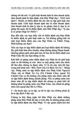 NGƢỜI PHẬT TỬ CẦN BIẾT – TẬP BA – CHÁNH PHÁP CỦA ĐỨC THẾ TÔN

chúng tôi đã nói. Vì giới luật thanh tịnh là tâm thanh tịnh;
tâm thanh tịnh là tâm định, nên Đức Phật dạy: “Giới sinh
định”. Muốn có thiền định thì chỉ cần tu tập giới luật cho
thanh tịnh. Giới luật thanh tịnh tức là tâm thanh tịnh;
tâm thanh tịnh là tâm ly dục ly ác pháp; tâm ly dục ly ác
pháp thì ngay đó là thiền định, nên Đức Phật dạy: “ly dục
ly ác pháp nhập Sơ Thiền”.
Đọc đến đây các bạn thấy rất rõ thiền định của Đạo Phật
là thiền định từ giới luật sinh ra. Nó không giống bất cứ
một loại thiền định nào của Đại Thừa và Thiền Tông.
Phải không các bạn?
Nếu các bạn tu tập thiền định mà loại thiền định đó không
lấy giới luật làm tiêu chuẩn, sống không đúng Phạm hạnh,
thƣờng phạm giới, phá giới mà cứ bảo đó là thiền định của
Phật Giáo thì các bạn đừng có tin.
Khi biết rõ pháp môn thiền định của Phật do từ giới luật
sinh ra thì không ai còn đƣa ra một pháp môn nào khác
để lừa đảo chúng ta đƣợc nữa. Vì lý do này nên lời dạy
trong bài kinh nói: “Bốn Tinh Cần Là Định Tư Cụ”. Đúng
vậy. Pháp môn tu tập thiền định của Phật Giáo Nguyên
Thủy chỉ có Định Tƣ Cụ (Tứ Chánh Cần), ngoài Tứ
Chánh Cần ra thì không còn pháp môn nào khác nữa để
tu tập thiền định đúng chánh pháp. Nếu có pháp môn nào
khác nữa để tu tập thiền định thì chúng ta phải biết đó
không phải là pháp môn của Phật Giáo, mà chính là pháp
môn của ngoại đạo Bà La Môn.
4 - Sự luyện tập, sự tu tập, sự tái tu tập của những pháp ấy
là tu tập định ở đây vậy.
Chúng ta hãy lắng nghe lời Đức Phật xác định những
pháp môn Đức Phật đã dạy ở trên đây là những pháp môn
tu tập thiền định của Đạo Phật. Vì vậy quán niệm hơi thở
- 61 -

 