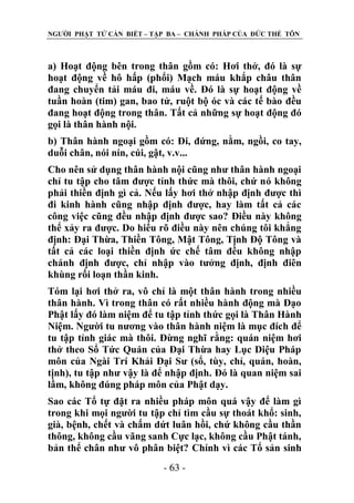 NGƢỜI PHẬT TỬ CẦN BIẾT – TẬP BA – CHÁNH PHÁP CỦA ĐỨC THẾ TÔN

a) Hoạt động bên trong thân gồm có: Hơi thở, đó là sự
hoạt động về hô hấp (phổi) Mạch máu khắp châu thân
đang chuyển tải máu đi, máu về. Đó là sự hoạt động về
tuần hoàn (tim) gan, bao tử, ruột bộ óc và các tế bào đều
đang hoạt động trong thân. Tất cả những sự hoạt động đó
gọi là thân hành nội.
b) Thân hành ngoại gồm có: Đi, đứng, nằm, ngồi, co tay,
duỗi chân, nói nín, cúi, gật, v.v...
Cho nên sử dụng thân hành nội cũng nhƣ thân hành ngoại
chỉ tu tập cho tâm đƣợc tỉnh thức mà thôi, chứ nó không
phải thiền định gì cả. Nếu lấy hơi thở nhập định đƣợc thì
đi kinh hành cũng nhập định đƣợc, hay làm tất cả các
công việc cũng đều nhập định đƣợc sao? Điều này không
thể xảy ra đƣợc. Do hiểu rõ điều này nên chúng tôi khẳng
định: Đại Thừa, Thiền Tông, Mật Tông, Tịnh Độ Tông và
tất cả các loại thiền định ức chế tâm đều không nhập
chánh định đƣợc, chỉ nhập vào tƣởng định, định điên
khùng rối loạn thần kinh.
Tóm lại hơi thở ra, vô chỉ là một thân hành trong nhiều
thân hành. Vì trong thân có rất nhiều hành động mà Đạo
Phật lấy đó làm niệm để tu tập tỉnh thức gọi là Thân Hành
Niệm. Ngƣời tu nƣơng vào thân hành niệm là mục đích để
tu tập tỉnh giác mà thôi. Đừng nghĩ rằng: quán niệm hơi
thở theo Sổ Tức Quán của Đại Thừa hay Lục Diệu Pháp
môn của Ngài Trí Khải Đại Sƣ (sổ, tùy, chỉ, quán, hoàn,
tịnh), tu tập nhƣ vậy là để nhập định. Đó là quan niệm sai
lầm, không đúng pháp môn của Phật dạy.
Sao các Tổ tự đặt ra nhiều pháp môn quá vậy để làm gì
trong khi mọi ngƣời tu tập chỉ tìm cầu sự thoát khổ: sinh,
già, bệnh, chết và chấm dứt luân hồi, chứ không cầu thần
thông, không cầu vãng sanh Cực lạc, không cầu Phật tánh,
bản thể chân nhƣ vô phân biệt? Chính vì các Tổ sản sinh
- 63 -

 