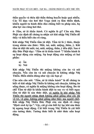 NGƢỜI PHẬT TỬ CẦN BIẾT – TẬP BA – CHÁNH PHÁP CỦA ĐỨC THẾ TÔN

thần quyền và thêu dệt thần thông huyễn hoặc quá nhiều.
Các Tổ dựa vào hơi thở Yoga sinh ra lắm thiền định,
khiến ngƣời tu hành điên đảo chẳng biết tu pháp nào, họ
nhƣ lọt vào rừng hơi thở.
6- Tầm, tứ là khẩu hành. Có nghĩa là gì? Câu này Đức
Phật xác định để chúng ta nhận xét khi nhập Nhị Thiền để
thấy và hiểu biết cho rõ ràng.
Khi nhập Nhị Thiền tầm tứ diệt. Tầm tứ là ý thức, thuộc
trong nhóm sáu thức: Mắt, tai, mũi, miệng, thân, ý. Khi
tầm tứ diệt thì mắt, tai, mũi, miệng, thân, ý đều diệt. Sao ở
đây Đức Phật dạy: “Tầm tứ là khẩu hành ”? Khẩu hành là
sự hoạt động của miệng. Sự hoạt động của miệng có hai
phần:
a) Ăn
b) Nói
Khi nhập Nhị Thiền thì miệng không còn ăn và nói
chuyện. Nếu còn ăn và nói chuyện là không nhập Nhị
Thiền. Hiển nhiên đúng nhƣ vậy các bạn ạ!
Cho nên câu nói: “Tầm, tứ là khẩu hành” là để chúng ta
biết rõ khi nhập Nhị Thiền là không nói chuyện, không ăn
uống đƣợc, có nghĩa là miệng không còn hoạt động. Do từ
chỗ Tầm tứ diệt là khẩu hành diệt ta suy ra và biết ngay
tầm tứ diệt là sáu thức diệt, có nghĩa là khi nhập Nhị
Thiền thì ngƣời nhập định không phải giống nhƣ cây đá
vô tri, vô giác, không phải giống nhƣ thây ma ngƣời chết.
Khi nhập Nhị Thiền Đức Phật còn xác định rõ ràng:
“Định sinh hỷ lạc”. Vậy, cái gì còn biết hỷ lạc khi sáu thức
bị ngƣng hoạt động. Cái biết trong Nhị Thiền là cái biết
của tƣởng thức. Tƣởng thức biết là nhờ thức uẩn hoạt
động.
- 64 -

 
