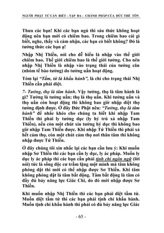NGƢỜI PHẬT TỬ CẦN BIẾT – TẬP BA – CHÁNH PHÁP CỦA ĐỨC THẾ TÔN

Thƣa các bạn! Khi các bạn ngủ thì sáu thức không hoạt
động nên bạn mới có chiêm bao. Trong chiêm bao cái gì
biết, nghe, thấy và cảm nhận, các bạn có biết không? Đó là
tƣởng thức các bạn ạ!
Nhập Nhị Thiền, nói cho dễ hiểu là nhập vào thế giới
chiêm bao. Thế giới chiêm bao là thế giới tƣởng. Cho nên
nhập Nhị Thiền là nhập vào trạng thái của tƣởng căn
(nhóm tế bào tƣởng) do tƣởng uẩn hoạt động.
Tóm lại “Tầm, tứ là khẩu hành”, là chỉ cho trạng thái Nhị
Thiền cần phải diệt.
7- Tưởng, thọ là tâm hành. Vậy tƣởng, thọ là tâm hành là
gì? Tƣởng là tƣởng uẩn; thọ là thọ uẩn. Khi tƣởng uẩn và
thọ uẩn còn hoạt động thì không bao giờ nhập diệt thọ
tƣởng định đƣợc. Ở đây Đức Phật nêu: “Tưởng, thọ là tâm
hành” để nhắc khéo cho chúng ta biết khi nhập Tam
Thiền thì phải ly tƣởng dục (ly hỷ trú xả nhập Tam
Thiền), nếu còn một chút xíu tƣởng hỷ dục thì không bao
giờ nhập Tam Thiền đƣợc. Khi nhập Tứ Thiền thì phải xả
hết cảm thọ, còn một chút cảm thọ nơi thân tâm thì không
nhập đƣợc Tứ Thiền.
Ở đây chúng tôi xin nhắc lại các bạn cần lƣu ý: Khi muốn
nhập Sơ Thiền thì các bạn cần ly dục, ly ác pháp. Muốn ly
dục ly ác pháp thì các bạn cần phải tịnh chỉ ngôn ngữ (lời
nói) tức là sống độc cƣ trầm lặng một mình mà tâm không
phóng dật thì mới có thể nhập đƣợc Sơ Thiền. Khi tâm
không phóng dật là tâm bất động. Tâm bất động là tâm có
đầy đủ bảy năng lực Giác Chi, do đó mới nhập đƣợc Sơ
Thiền.
Khi muốn nhập Nhị Thiền thì các bạn phải diệt tầm tứ.
Muốn diệt tầm tứ thì các bạn phải tịnh chỉ khẩu hành.
Muốn tịnh chỉ khẩu hành thì phải có đủ bảy năng lực Giác
- 65 -

 