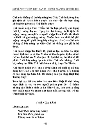 NGƢỜI PHẬT TỬ CẦN BIẾT – TẬP BA – CHÁNH PHÁP CỦA ĐỨC THẾ TÔN

Chi, nếu không có đủ bảy năng lực Giác Chi thì không bao
giờ tịnh chỉ khẩu hành đƣợc. Và nhƣ vậy các bạn cũng
không bao giờ nhập Nhị Thiền đƣợc.
Khi muốn nhập Tam Thiền thì các bạn phải ly các trạng
thái hỷ tƣởng. Ly các trạng thái hỷ tƣởng tức là tịnh chỉ
mộng tƣởng, có nghĩa là ngƣời nhập Tam Thiền thì thoát
ra khỏi thế giới mộng tƣởng. Muốn thoát ra khỏi thế giới
mộng tƣởng thì phải dùng bảy năng lực của Giác Chi, nếu
không có bảy năng lực Giác Chi thì không bao giờ ly hỷ
đƣợc.
Khi muốn nhập Tứ Thiền thì phải xả lạc, xả khổ, xả niệm
thanh tịnh tức là xả thọ. Muốn xả thọ thì phải tịnh chỉ hơi
thở ra, hơi thở vô. Muốn tịnh chỉ hơi thở ra, hơi thở vô thì
phải có đủ bảy năng lực của Giác Chi, nếu không có đủ
bảy năng lực Giác Chi thì khó mà nhập đƣợc Tứ Thiền.
Khi muốn nhập Diệt Thọ Tƣởng Định thì phải có đủ bảy
năng lực Giác Chi mới nhập Diệt Thọ Tƣởng, nếu không
có bảy năng lực Giác Chi thì không bao giờ nhập Diệt Thọ
Tƣởng đƣợc.
Tóm lại bảy lời dạy trên đây của Đức Phật là chỉ thẳng
mục đích tu tập từ con ngƣời phàm phu để trở thành
những bậc Thánh nhân A La Hán vô lậu, làm chủ sự sống
chết hoàn toàn và chấm dứt luân hồi, không còn trở lui
trạng thái này nữa.
THIỀN XẢ TÂM
LỜI PHẬT DẠY

“Giữ thân được nhẹ nhàng
Giữ tâm khéo giải thoát
Không còn các sở hành
- 66 -

 