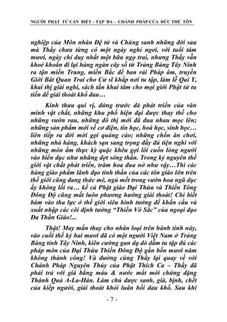 NGƢỜI PHẬT TỬ CẦN BIẾT – TẬP BA – CHÁNH PHÁP CỦA ĐỨC THẾ TÔN

nghiệp của Môn nhân Đệ tử và Chúng sanh những đời sau
mà Thầy chưa từng có một ngày nghỉ ngơi, với tuổi tám
mươi, ngày chỉ duy nhất một bữa ngọ trai, nhưng Thầy vẫn
khoẻ khoắn đi lại hàng ngàn cây số từ Trảng Bàng Tây Ninh
ra tận miền Trung, miền Bắc để ban rải Pháp âm, truyền
Giới Bát Quan Trai cho Cư sĩ khắp nơi tu tập, làm lễ Qui Y,
khai thị giải nghi, sách tấn khai tâm cho mọi giới Phật tử tu
tiến để giải thoát khổ đau…
Kính thưa quí vị, đứng trước đà phát triển của văn
minh vật chất, những khu phố hiện đại được thay thế cho
những vườn rau, những đô thị mới đã đua nhau mọc lên;
những sản phẩm mới về cơ điện, tin học, hoá học, sinh học…
liên tiếp ra đời mời gọi quảng cáo; những chốn ăn chơi,
những nhà hàng, khách sạn sang trọng đầy đủ tiện nghi với
những món ẩm thực kỳ quặc khêu gợi lôi cuốn lòng người
vào biển dục như những đợt sóng thần. Trong kỷ nguyên thế
giới vật chất phát triển, trăm hoa đua nở như vậy…Thì các
hàng giáo phẩm lãnh đạo tinh thần của các tôn giáo lớn trên
thế giới cũng đang thức mê, ngủ mết trong vườn hoa ngũ dục
ấy không lối ra… kể cả Phật giáo Đại Thừa và Thiền Tông
Đông Độ cũng mất luôn phương hướng giải thoát! Chỉ biết
bám vào tha lực ở thế giới siêu hình tưởng để khẩn cầu và
xuất nhập các cõi định tưởng “Thiền Vô Sắc” của ngoại đạo
Đa Thần Giáo!...
Thật! May mắn thay cho nhân loại trên hành tinh này,
vào cuối thế kỷ hai mươi đã có một người Việt Nam ở Trảng
Bàng tỉnh Tây Ninh, kiên cường gan dạ dò dẫm tu tập đủ các
pháp môn của Đại Thừa Thiền Đông Độ gần bốn mươi năm
không thành công! Và đường cùng Thầy lại quay về với
Chánh Pháp Nguyên Thủy của Phật Thích Ca – Thầy đã
phải trả với giá bằng máu & nước mắt mới chứng đặng
Thánh Quả A-La-Hán. Làm chủ được sanh, già, bịnh, chết
của kiếp người, giải thoát khỏi luân hồi đau khổ. Sau khi
-7-

 