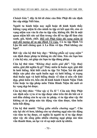 NGƢỜI PHẬT TỬ CẦN BIẾT – TẬP BA – CHÁNH PHÁP CỦA ĐỨC THẾ TÔN

Chánh Giác”, đây là lời di chúc của Đức Phật đã xác định
lúc sắp nhập Niết bàn.
Ngƣời tu hành hiện nay ngồi hoặc đi kinh hành thấy
không vọng niệm là cho mình tu tập có kết quả tốt, còn có
vọng niệm xen vào là cho tu tập xấu, không tốt. Đó là một
quan niệm hết sức sai lầm trong vấn đề tu tập để làm chủ
sanh, già, bệnh, chết. Đối với Phật Giáo thì vọng niệm là
một đối tượng để tu tập Định Vô Lậu. Có tu tập Định Vô
Lậu thì mới chứng quả A La Hán vô lậu. Phải không các
bạn?
Bởi vậy câu kệ thứ bảy dạy: “Không phẫn nộ vọng niệm”
xác định đƣợc pháp tu không ức chế tâm. Xin các bạn lƣu
ý câu kệ này, nó giúp các bạn tu tập đúng pháp.
Câu kệ thứ tám: “Không thuỳ miên giải đãi”. Vậy thuỳ
miên, giải đãi nghĩa là gì? Thùy miên là buồn ngủ; giải đãi
là lƣời biếng. Khi biết cách tu tập Tứ Niệm Xứ thì phải
thiện xảo phá cho sạch buồn ngủ và lƣời biếng, vì trạng
thái buồn ngủ và lƣời biếng thuộc về tâm si nên rất khó
dẹp, phải kiên trì, bền chí đi kinh hành Chánh Niệm Tĩnh
Giác hoặc tu tập pháp môn Thân Hành Niệm thì mới có
hy vọng dẹp bỏ đƣợc.
Câu kệ thứ chín: “Như vậy vị Tu Sĩ ”. Câu này Đức Phật
xác định nếu vị tu sĩ tu tập đƣợc nhƣ trên thì dù bất cứ ở
nơi đâu chẳng còn lo sợ các ác pháp, vì tu tập nhƣ vậy thì
không có ác pháp nào tác động vào tâm đƣợc, tâm luôn
luôn bất động.
Câu kệ thứ mƣời: “Sống giữa nhiều chướng ngại”. Câu
này lại chỉ rõ hơn, không còn sợ chƣớng ngại nào tác động
vào tâm tƣ họ đƣợc, có nghĩa là ngƣời tu sĩ tu tập đƣợc
nhƣ vậy dù sống giữa nhiều chƣớng ngại pháp mà tâm
vẫn thanh thản, an lạc và vô sự một cách tự nhiên.
- 70 -

 