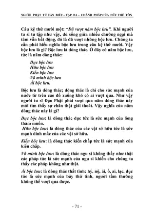 NGƢỜI PHẬT TỬ CẦN BIẾT – TẬP BA – CHÁNH PHÁP CỦA ĐỨC THẾ TÔN

Câu kệ thứ mƣời một: “Đã vượt năm bộc lưu”. Khi ngƣời
tu sĩ tu tập nhƣ vậy, dù sống giữa nhiều chƣớng ngại mà
tâm vẫn bất động, đó là đã vƣợt những bộc lƣu. Chúng ta
cần phải hiểu nghĩa bộc lƣu trong câu kệ thứ mƣời. Vậy
bộc lƣu là gì? Bộc lƣu là dòng thác. Ở đây có năm bộc lƣu,
tức là năm dòng thác:
Dục bộc lưu
Hữu bộc lưu
Kiến bộc lưu
Vô minh bộc lưu
Ái bộc lưu.
Bộc lƣu là dòng thác; dòng thác là chỉ cho sức mạnh của
nƣớc từ trên cao đổ xuống khó có ai vƣợt qua. Nhƣ vậy
ngƣời tu sĩ Đạo Phật phải vƣợt qua năm dòng thác này
mới tìm thấy sự chân thật giải thoát. Vậy nghĩa của năm
dòng thác này là gì?
Dục bộc lưu: là dòng thác dục tức là sức mạnh của lòng
tham muốn.
Hữu bộc lưu: là dòng thác của các vật sở hữu tức là sức
mạnh dính mắc của các vật sở hữu.
Kiến bộc lưu: là dòng thác kiến chấp tức là sức mạnh của
kiến chấp.
Vô minh bộc lưu: là dòng thác ngu si không thấy nhƣ thật
các pháp tức là sức mạnh của ngu si khiến cho chúng ta
thấy các pháp không nhƣ thật.
Ái bộc lưu: là dòng thác thất tình: hỷ, nộ, ái, ố, ai, lạc, dục
tức là sức mạnh của bảy thứ tình, ngƣời tầm thƣờng
không thể vƣợt qua đƣợc.

- 71 -

 