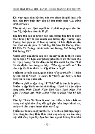 NGƢỜI PHẬT TỬ CẦN BIẾT – TẬP BA – CHÁNH PHÁP CỦA ĐỨC THẾ TÔN

Khi vƣợt qua năm bộc lƣu này còn chƣa đủ giải thoát rốt
ráo, nên Đức Phật dạy câu kệ thứ mƣời hai: “Lại gắng
vượt thứ sáu”.
Câu kệ này xác định ngƣời tu sĩ phải vƣợt qua sáu bộc
lƣu. Vậy bộc lƣu thứ sáu là gì?
Bộc lƣu thứ sáu là tƣởng bộc lƣu, tƣởng bộc lƣu là dòng
thác tƣởng tức là sức mạnh của tƣởng dục (tƣởng lực).
Tƣởng dục gồm có 18 loại hỷ tƣởng và bốn định vô sắc,
bốn định vô sắc gồm có: “Không Vô Biên Xứ Tưởng, Thức
Vô Biên Xứ Tưởng, Vô Sở Hữu Xứ Tưởng, Phi Tưởng Phi
Phi Tưởng Xứ”.
Ngƣời vƣợt qua đƣợc sáu bộc lƣu này là do tu thiền quán
tức là Định Vô Lậu, chứ không phải thiền ức chế tâm cho
hết vọng tƣởng. Vì thế đến câu kệ thứ mƣời ba Đức Phật
đã xác định cho chúng ta thấy: “Như vậy tu thiền tư”. Tu
nhƣ vậy tức là tu thiền tƣ. Vậy thiền tƣ là gì?
Thiền tƣ là thiền quán, quán bằng “Ý thức tri kiến”. Thiền
tƣ còn gọi là “Định Vô Lậu”, là “Thiền Xả Tâm”, tu tập
bằng sự tƣ duy quán xét.
Thiền tƣ phải tu tập bằng “Ý Thức” để ly dục ly ác pháp.
Muốn tu tập Thiền tƣ thì phải dùng: “Định Vô Lậu, Định
sáng suốt, Định Chánh Niệm Tỉnh Giác, Định Niệm Hơi
Thở, Tứ Niệm Xứ, Thân Hành Niệm và pháp Như Lý Tác
Ý”.
Tóm lại Thiền Xả Tâm là một thứ thiền tu hành bất cứ
trong oai nghi nào cũng đều giữ gìn thân đƣợc khinh an,
an lạc và tâm đƣợc thanh thản và vô sự.
Thiền Xả Tâm là một thứ thiền, tu hành có giải thoát ngay
liền, càng tu càng thấy thân tâm nhẹ nhàng, an ổn, sống
một đời sống trọn đầy đạo đức làm ngƣời, không làm khổ
- 72 -

 
