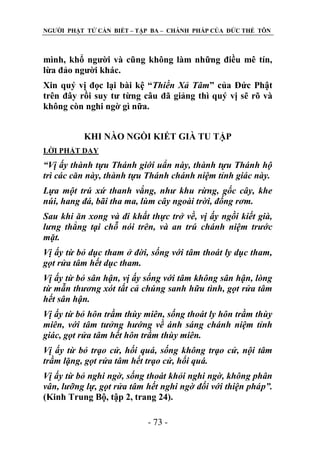 NGƢỜI PHẬT TỬ CẦN BIẾT – TẬP BA – CHÁNH PHÁP CỦA ĐỨC THẾ TÔN

mình, khổ ngƣời và cũng không làm những điều mê tín,
lừa đảo ngƣời khác.
Xin quý vị đọc lại bài kệ “Thiền Xả Tâm” của Đức Phật
trên đây rồi suy tƣ từng câu đã giảng thì quý vị sẽ rõ và
không còn nghi ngờ gì nữa.
KHI NÀO NGỒI KIẾT GIÀ TU TẬP
LỜI PHẬT DẠY

“Vị ấy thành tựu Thánh giới uẩn này, thành tựu Thánh hộ
trì các căn này, thành tựu Thánh chánh niệm tỉnh giác này.
Lựa một trú xứ thanh vắng, như khu rừng, gốc cây, khe
núi, hang đá, bãi tha ma, lùm cây ngoài trời, đống rơm.
Sau khi ăn xong và đi khất thực trở về, vị ấy ngồi kiết già,
lưng thẳng tại chỗ nói trên, và an trú chánh niệm trước
mặt.
Vị ấy từ bỏ dục tham ở đời, sống với tâm thoát ly dục tham,
gọt rửa tâm hết dục tham.
Vị ấy từ bỏ sân hận, vị ấy sống với tâm không sân hận, lòng
từ mẫn thương xót tất cả chúng sanh hữu tình, gọt rửa tâm
hết sân hận.
Vị ấy từ bỏ hôn trầm thùy miên, sống thoát ly hôn trầm thùy
miên, với tâm tưởng hướng về ánh sáng chánh niệm tỉnh
giác, gọt rửa tâm hết hôn trầm thùy miên.
Vị ấy từ bỏ trạo cử, hối quá, sống không trạo cử, nội tâm
trầm lặng, gọt rửa tâm hết trạo cử, hối quá.
Vị ấy từ bỏ nghi ngờ, sống thoát khỏi nghi ngờ, không phân
vân, lưỡng lự, gọt rửa tâm hết nghi ngờ đối với thiện pháp”.
(Kinh Trung Bộ, tập 2, trang 24).
- 73 -

 