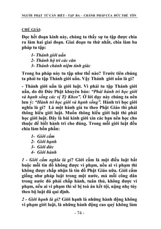 NGƢỜI PHẬT TỬ CẦN BIẾT – TẬP BA – CHÁNH PHÁP CỦA ĐỨC THẾ TÔN

CHÖ GIẢI:

Đọc hết đoạn kinh này, chúng ta thấy sự tu tập đƣợc chia
ra làm hai giai đoạn. Giai đoạn tu thứ nhất, chia làm ba
pháp tu tập:
1- Thánh giới uẩn
2- Thánh hộ trì các căn
3- Thánh chánh niệm tỉnh giác
Trong ba pháp này tu tập nhƣ thế nào? Trƣớc tiên chúng
ta phải tu tập Thánh giới uẩn. Vậy Thánh giới uẩn là gì?
- Thánh giới uẩn là giới luật. Vì phải tu tập Thánh giới
uẩn, do đó Đức Phật khuyên bảo: “Phải hành trì học giới
và hạnh sống các vị Tỳ Kheo”. Ở lời dạy này chúng ta nên
lƣu ý: “Hành trì học giới và hạnh sống”. Hành trì học giới
nghĩa là gì? Là một hành giả tu theo Phật Giáo thì phải
thông hiểu giới luật. Muốn thông hiểu giới luật thì phải
học giới luật. Đây là bài kinh giới xin các bạn nên học cho
thuộc để biết hành trì cho đúng. Trong mỗi giới luật đều
chia làm bốn phần:
1234-

Giới cấm
Giới hạnh
Giới đức
Giới hành

1 - Giới cấm nghĩa là gì? Giới cấm là một điều luật bắt
buộc mỗi tín đồ không đƣợc vi phạm, nếu ai vi phạm thì
không đƣợc chấp nhận là tín đồ Phật Giáo nữa. Giới cấm
giống nhƣ pháp luật trong một nƣớc, mà mỗi công dân
trong nƣớc đó phải chấp hành, tuân thủ, không đƣợc vi
phạm, nếu ai vi phạm thì sẽ bị toà án kết tội, nặng nhẹ tùy
theo bộ luật đã qui định.
2 - Giới hạnh là gì? Giới hạnh là những hành động không
vi phạm giới luật, là những hành động cao quý không làm
- 74 -

 