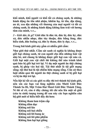 NGƢỜI PHẬT TỬ CẦN BIẾT – TẬP BA – CHÁNH PHÁP CỦA ĐỨC THẾ TÔN

khổ mình, khổ ngƣời và khổ tất cả chúng sanh, là những
hành động ôn tồn nhã nhặn, khiêm hạ, từ tốn, dịu dàng,
an ủi, xoa dịu những vết thƣơng của mọi ngƣời và tất cả
chúng sanh, là những hành động không làm trái với lƣơng
tâm của mình, v.v...
3 - Giới đức là gì? Giới đức là đức từ, đức bi, đức hỷ, đức
xả, đức nhẫn nhục, đức tùy thuận, đức bằng lòng, đức
hiếu sinh, đức buông xả, đức ly tham, đức ly dục, v.v...
Trong bài kinh giới này gồm có nhiều giới cấm:
Nhƣ giới thứ nhất. Cấm sát sanh có nghĩa là không đƣợc
giết hại chúng sanh, từ con ngƣời cho đến những loài vật
nhỏ bé, nói chung là không đƣợc giết hại con vật nào cả.
Giết hại một con vật chết thì không thể nào tránh khỏi
quả báo bị giết hại trở lại. Ví dụ một ngƣời ăn thịt chúng
sanh, bị ghép vào hai tội. Tội thứ nhất là tội giết mạng
sống; tội thứ hai là tội chiếm hữu mạng sống. Căn cứ theo
luật nhân quả thì ngƣời ăn thịt chúng sanh sẽ bị giết hại
và bị ăn thịt trở lại.
Nếu liệt kê tất cả các giới ra đây thì trở thành bộ kinh giới,
nên xin các bạn vui lòng nghiên cứu Mƣời Giới Đức
Thánh Sa Di, Một Trăm Hai Mƣơi Giới Đức Thánh Tăng,
Ni thì sẽ rõ, còn ở đây chúng tôi chỉ nêu lên một số giới
(của tu sinh) tƣợng trƣng để sau này các bạn nghiên cứu
bộ giới mới sẽ hiểu biết đầy đủ hơn:
Không tham lam trộm cắp
Không dâm dục
Không nói láo
Không nói hai chiều
Không nói lời hung ác
Không nói lời phù phiếm
Không làm hại hạt giống
- 75 -

 
