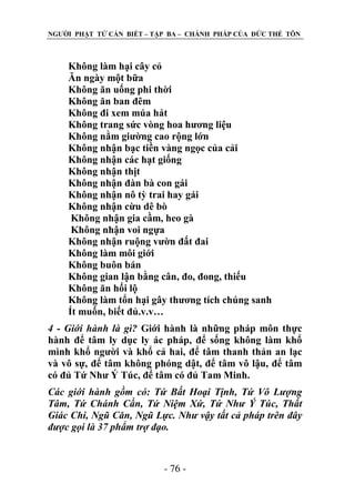 NGƢỜI PHẬT TỬ CẦN BIẾT – TẬP BA – CHÁNH PHÁP CỦA ĐỨC THẾ TÔN

Không làm hại cây cỏ
Ăn ngày một bữa
Không ăn uống phi thời
Không ăn ban đêm
Không đi xem múa hát
Không trang sức vòng hoa hƣơng liệu
Không nằm giƣờng cao rộng lớn
Không nhận bạc tiền vàng ngọc của cải
Không nhận các hạt giống
Không nhận thịt
Không nhận đàn bà con gái
Không nhận nô tỳ trai hay gái
Không nhận cừu dê bò
Không nhận gia cầm, heo gà
Không nhận voi ngựa
Không nhận ruộng vƣờn đất đai
Không làm môi giới
Không buôn bán
Không gian lận bằng cân, đo, đong, thiếu
Không ăn hối lộ
Không làm tổn hại gây thƣơng tích chúng sanh
Ít muốn, biết đủ.v.v…
4 - Giới hành là gì? Giới hành là những pháp môn thực
hành để tâm ly dục ly ác pháp, để sống không làm khổ
mình khổ ngƣời và khổ cả hai, để tâm thanh thản an lạc
và vô sự, để tâm không phóng dật, để tâm vô lậu, để tâm
có đủ Tứ Nhƣ Ý Túc, để tâm có đủ Tam Minh.
Các giới hành gồm có: Tứ Bất Hoại Tịnh, Tứ Vô Lượng
Tâm, Tứ Chánh Cần, Tứ Niệm Xứ, Tứ Như Ý Túc, Thất
Giác Chi, Ngũ Căn, Ngũ Lực. Như vậy tất cả pháp trên đây
được gọi là 37 phẩm trợ đạo.

- 76 -

 