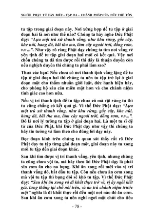 NGƢỜI PHẬT TỬ CẦN BIẾT – TẬP BA – CHÁNH PHÁP CỦA ĐỨC THẾ TÔN

tu tập trong giai đoạn này. Nơi xứng hợp để tu tập ở giai
đoạn hai là nơi nhƣ thế nào? Chúng ta hãy nghe Đức Phật
dạy: “Lựa một trú xứ thanh vắng, như khu rừng, gốc cây,
khe núi, hang đá, bãi tha ma, lùm cây ngoài trời, đống rơm,
v.v ...”. Nhƣ vậy rõ ràng Phật dạy chúng ta tìm nơi vắng vẻ
yên tịnh để tu tập giai đoạn hai mới có kết quả. Vậy nơi
chốn chúng ta đã tìm đƣợc rồi thì đây là thuận duyên còn
nếu nghịch duyên thì chúng ta phải làm sao?
Thƣa các bạn! Nếu chƣa có nơi thanh tịnh vắng lặng để tu
tập ở giai đoạn hai thì chúng ta nên tu tập trở lại ở giai
đoạn một cho thấm nhuần giới luật, đức hạnh hiện bày,
cho phòng hộ sáu căn miên mật hơn và cho chánh niệm
tỉnh giác cao hơn nữa.
Nếu vị trí thanh tịnh để tu tập chƣa có mà vội vàng tu thì
tu cũng chẳng có kết quả gì. Vì thế Đức Phật dạy: “Lựa
một trú xứ thanh vắng, như khu rừng, gốc cây, khe núi,
hang đá, bãi tha ma, lùm cây ngoài trời, đống rơm, v.v...”.
Đó là nơi lý tƣởng tu tập ở giai đoạn hai. Là một tu sĩ đệ
tử của Đức Phật, khi Đức Phật dạy nhƣ vậy thì chúng ta
hãy tin tƣởng và làm theo cho đúng lời dạy này.
Đọc đoạn kinh trên chúng ta quan sát thấy rất rõ Đức
Phật dạy tu tập từng giai đoạn một, giai đoạn này tu xong
mới tu tập đến giai đoạn khác.
Sau khi tìm đƣợc vị trí thanh vắng, yên tịnh, nhƣng chúng
ta cũng chƣa vội tu, mà hãy theo lời Đức Phật dạy là phải
xin cơm ăn cho no bụng. Khi ăn xong rồi mới vào vị trí
thanh vắng đó, bắt đầu tu tập. Còn nếu chƣa ăn cơm xong
mà vội tu tập thì bụng đói sẽ khó tu tập. Vì thế Đức Phật
dạy: “Sau khi ăn xong và đi khất thực trở về, vị ấy ngồi kiết
già, lưng thẳng tại chỗ nói trên, và an trú chánh niệm trước
mặt” nghĩa là đi khất thực rồi đến một nơi nào đó ăn cơm.
Sau khi ăn cơm xong ta nên nghỉ ngơi một chút cho tiêu
- 78 -

 