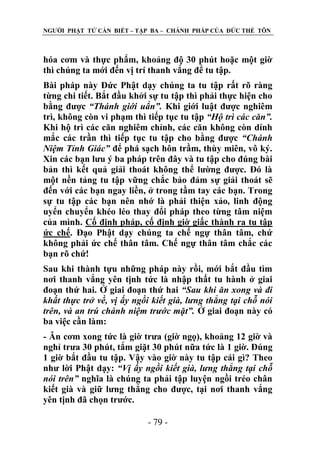 NGƢỜI PHẬT TỬ CẦN BIẾT – TẬP BA – CHÁNH PHÁP CỦA ĐỨC THẾ TÔN

hóa cơm và thực phẩm, khoảng độ 30 phút hoặc một giờ
thì chúng ta mới đến vị trí thanh vắng để tu tập.
Bài pháp này Đức Phật dạy chúng ta tu tập rất rõ ràng
từng chi tiết. Bắt đầu khởi sự tu tập thì phải thực hiện cho
bằng đƣợc “Thánh giới uẩn”. Khi giới luật đƣợc nghiêm
trì, không còn vi phạm thì tiếp tục tu tập “Hộ trì các căn”.
Khi hộ trì các căn nghiêm chỉnh, các căn không còn dính
mắc các trần thì tiếp tục tu tập cho bằng đƣợc “Chánh
Niệm Tỉnh Giác” để phá sạch hôn trầm, thùy miên, vô ký.
Xin các bạn lƣu ý ba pháp trên đây và tu tập cho đúng bài
bản thì kết quả giải thoát không thể lƣờng đƣợc. Đó là
một nền tảng tu tập vững chắc bảo đảm sự giải thoát sẽ
đến với các bạn ngay liền, ở trong tầm tay các bạn. Trong
sự tu tập các bạn nên nhớ là phải thiện xảo, linh động
uyển chuyển khéo léo thay đổi pháp theo từng tâm niệm
của mình. Cố định pháp, cố định giờ giấc thành ra tu tập
ức chế. Đạo Phật dạy chúng ta chế ngự thân tâm, chứ
không phải ức chế thân tâm. Chế ngự thân tâm chắc các
bạn rõ chứ!
Sau khi thành tựu những pháp này rồi, mới bắt đầu tìm
nơi thanh vắng yên tịnh tức là nhập thất tu hành ở giai
đoạn thứ hai. Ở giai đoạn thứ hai “Sau khi ăn xong và đi
khất thực trở về, vị ấy ngồi kiết già, lưng thẳng tại chỗ nói
trên, và an trú chánh niệm trước mặt”. Ở giai đoạn này có
ba việc cần làm:
- Ăn cơm xong tức là giờ trƣa (giờ ngọ), khoảng 12 giờ và
nghỉ trƣa 30 phút, tắm giặt 30 phút nữa tức là 1 giờ. Đúng
1 giờ bắt đầu tu tập. Vậy vào giờ này tu tập cái gì? Theo
nhƣ lời Phật dạy: “Vị ấy ngồi kiết già, lưng thẳng tại chỗ
nói trên” nghĩa là chúng ta phải tập luyện ngồi tréo chân
kiết già và giữ lƣng thẳng cho đƣợc, tại nơi thanh vắng
yên tịnh đã chọn trƣớc.
- 79 -

 