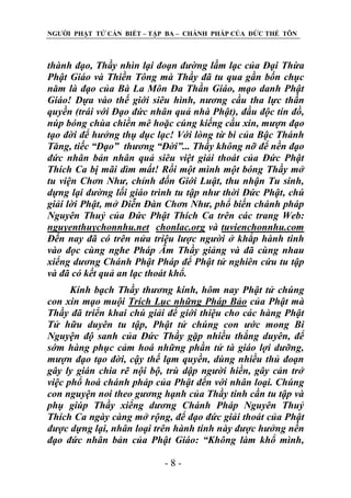 NGƢỜI PHẬT TỬ CẦN BIẾT – TẬP BA – CHÁNH PHÁP CỦA ĐỨC THẾ TÔN

thành đạo, Thầy nhìn lại đoạn đường lầm lạc của Đại Thừa
Phật Giáo và Thiền Tông mà Thầy đã tu qua gần bốn chục
năm là đạo của Bà La Môn Đa Thần Giáo, mạo danh Phật
Giáo! Dựa vào thế giới siêu hình, nương cầu tha lực thần
quyền (trái với Đạo đức nhân quả nhà Phật), đầu độc tín đồ,
núp bóng chùa chiền mê hoặc cúng kiếng cầu xin, mượn đạo
tạo đời để hưởng thụ dục lạc! Với lòng từ bi của Bậc Thánh
Tăng, tiếc “Đạo” thương “Đời”... Thầy không nỡ để nền đạo
đức nhân bản nhân quả siêu việt giải thoát của Đức Phật
Thích Ca bị mãi dìm mất! Rồi một mình một bóng Thầy mở
tu viện Chơn Như, chỉnh đốn Giới Luật, thu nhận Tu sinh,
dựng lại đường lối giáo trình tu tập như thời Đức Phật, chú
giải lời Phật, mở Diễn Đàn Chơn Như, phổ biến chánh pháp
Nguyên Thuỷ của Đức Phật Thích Ca trên các trang Web:
nguyenthuychonnhu.net chonlac.org và tuvienchonnhu.com
Đến nay đã có trên nửa triệu lược người ở khắp hành tinh
vào đọc cùng nghe Pháp Âm Thầy giảng và đã cùng nhau
xiểng dương Chánh Phật Pháp để Phật tử nghiên cứu tu tập
và đã có kết quả an lạc thoát khổ.
Kính bạch Thầy thương kính, hôm nay Phật tử chúng
con xin mạo muội Trích Lục những Pháp Bảo của Phật mà
Thầy đã triển khai chú giải để giới thiệu cho các hàng Phật
Tử hữu duyên tu tập, Phật tử chúng con ước mong Bi
Nguyện độ sanh của Đức Thầy gặp nhiều thắng duyên, để
sớm hàng phục cảm hoá những phần tử tà giáo lợi dưỡng,
mượn đạo tạo đời, cậy thế lạm quyền, dùng nhiều thủ đoạn
gây ly gián chia rẽ nội bộ, trù dập người hiền, gây cản trở
việc phổ hoá chánh pháp của Phật đến với nhân loại. Chúng
con nguyện noi theo gương hạnh của Thầy tinh cần tu tập và
phụ giúp Thầy xiểng dương Chánh Pháp Nguyên Thuỷ
Thích Ca ngày càng mở rộng, để đạo đức giải thoát của Phật
được dựng lại, nhân loại trên hành tinh này được hưởng nền
đạo đức nhân bản của Phật Giáo: “Không làm khổ mình,
-8-

 