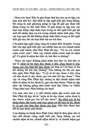 NGƢỜI PHẬT TỬ CẦN BIẾT – TẬP BA – CHÁNH PHÁP CỦA ĐỨC THẾ TÔN

- Thƣa các bạn! Đây là giai đoạn thứ hai của sự tu tập, các
bạn nên nhớ kỹ: thứ nhất là tập ngồi kiết già, lƣng thẳng.
Đó cũng là một phƣơng pháp tu tập để giữ gìn thân bất
động trong tƣ thế tỉnh thức. Ở giai đoạn tu tập này các
bạn nên khép chặt thân bạn trong tƣ thế ngồi kiết già thì
mới dễ nhiếp tâm an trú trong chánh niệm tỉnh giác. Nếu
các bạn quá dễ dãi không khép chặt thân trong tƣ thế ngồi
kiết già này thì các bạn khó mà an trú tâm.
Cần phải tập ngồi vững vàng từ 5 phút đến 30 phút. Trong
khi vừa tập ngồi kiết già vừa nhiếp tâm an trú chánh niệm
trƣớc mặt mình, nhƣ Đức Phật đã dạy: “Và an trú chánh
niệm trước mặt”. Nhƣ vậy chánh niệm trƣớc mặt là niệm
gì? Có phải là niệm hơi thở vô, hơi thở ra không?
- Thƣa các bạn! Không phải niệm hơi thở vô, hơi thở ra
mà là niệm từ bỏ tâm dục tham ở đời, sống thoát ly dục
tham, gọt rửa tâm hết dục tham các bạn ạ! Các bạn có tin
lời chúng tôi nói này không? Nếu không tin thì các bạn
hãy nghe Đức Phật dạy: “Vị ấy từ bỏ dục tham ở đời, sống
với tâm thoát ly dục tham, gọt rửa tâm hết dục tham”. Nhƣ
vậy rõ ràng Đức Phật dạy chúng ta đặt chánh niệm tỉnh
thức là niệm từ bỏ, thoát ly, gọt rửa dục tham. Niệm tu tập
nhƣ vậy không giống nhƣ kinh sách Đại Thừa và Thiền
Tông chút nào. Phải không các bạn?
Các bạn nên lƣu ý ở chỗ chánh niệm đặt trƣớc mặt mà
Đức Phật đã dạy đó là “niệm từ bỏ dục tham, niệm thoát ly
dục tham, niệm gọt rửa hết dục tham”. Ba niệm này là ba
pháp đƣợc đặt trƣớc mặt bạn quán xét để bạn từ bỏ, thoát
ly và gọt rửa tâm dục tham của bạn. Khi tâm tham dục
hết là bạn đƣợc giải thoát.
Con đƣờng tu hành theo Phật Giáo thật là đơn giản chỉ có
tìm chỗ thanh vắng, ngồi kiết già, lƣng thẳng, an trú
chánh niệm từ bỏ, chánh niệm thoát ly và chánh niệm gọt
- 80 -

 