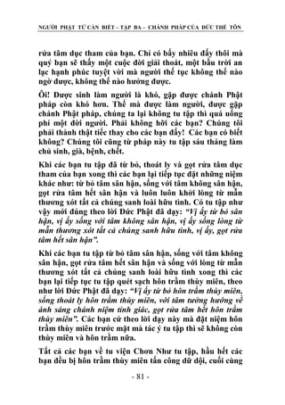 NGƢỜI PHẬT TỬ CẦN BIẾT – TẬP BA – CHÁNH PHÁP CỦA ĐỨC THẾ TÔN

rửa tâm dục tham của bạn. Chỉ có bấy nhiêu đấy thôi mà
quý bạn sẽ thấy một cuộc đời giải thoát, một bầu trời an
lạc hạnh phúc tuyệt vời mà ngƣời thế tục không thể nào
ngờ đƣợc, không thể nào hƣởng đƣợc.
Ôi! Đƣợc sinh làm ngƣời là khó, gặp đƣợc chánh Phật
pháp còn khó hơn. Thế mà đƣợc làm ngƣời, đƣợc gặp
chánh Phật pháp, chúng ta lại không tu tập thì quá uổng
phí một đời ngƣời. Phải không hỡi các bạn? Chúng tôi
phải thành thật tiếc thay cho các bạn đấy! Các bạn có biết
không? Chúng tôi cũng từ pháp này tu tập sáu tháng làm
chủ sinh, già, bệnh, chết.
Khi các bạn tu tập đã từ bỏ, thoát ly và gọt rửa tâm dục
tham của bạn xong thì các bạn lại tiếp tục đặt những niệm
khác nhƣ: từ bỏ tâm sân hận, sống với tâm không sân hận,
gọt rửa tâm hết sân hận và luôn luôn khởi lòng từ mẫn
thƣơng xót tất cả chúng sanh loài hữu tình. Có tu tập nhƣ
vậy mới đúng theo lời Đức Phật đã dạy: “Vị ấy từ bỏ sân
hận, vị ấy sống với tâm không sân hận, vị ấy sống lòng từ
mẫn thương xót tất cả chúng sanh hữu tình, vị ấy, gọt rửa
tâm hết sân hận”.
Khi các bạn tu tập từ bỏ tâm sân hận, sống với tâm không
sân hận, gọt rửa tâm hết sân hận và sống với lòng từ mẫn
thƣơng xót tất cả chúng sanh loài hữu tình xong thì các
bạn lại tiếp tục tu tập quét sạch hôn trầm thùy miên, theo
nhƣ lời Đức Phật đã dạy: “Vị ấy từ bỏ hôn trầm thùy miên,
sống thoát ly hôn trầm thùy miên, với tâm tưởng hướng về
ánh sáng chánh niệm tỉnh giác, gọt rửa tâm hết hôn trầm
thùy miên”. Các bạn cứ theo lời dạy này mà đặt niệm hôn
trầm thùy miên trƣớc mặt mà tác ý tu tập thì sẽ không còn
thùy miên và hôn trầm nữa.
Tất cả các bạn về tu viện Chơn Nhƣ tu tập, hầu hết các
bạn đều bị hôn trầm thùy miên tấn công dữ dội, cuối cùng
- 81 -

 
