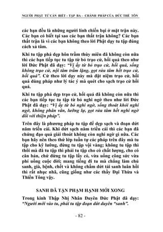 NGƢỜI PHẬT TỬ CẦN BIẾT – TẬP BA – CHÁNH PHÁP CỦA ĐỨC THẾ TÔN

các bạn đều là những ngƣời lính chiến bại ở mặt trận này.
Các bạn có biết tại sao các bạn thất trận không? Các bạn
thất trận là vì các bạn không theo lời Phật dạy tu tập đúng
cách xả tâm.
Khi tu tập phá dẹp hôn trầm thùy miên đã không còn nữa
thì các bạn tiếp tục tu tập từ bỏ trạo cử, hối quá theo nhƣ
lời Đức Phật đã dạy: “Vị ấy từ bỏ trạo cử, hối quá, sống
không trạo cử, nội tâm trầm lặng, gọt rửa tâm hết trạo cử,
hối quá”. Cứ theo lời dạy này mà đặt niệm trạo cử, hối
quá dùng pháp nhƣ lý tác ý mà quét cho sạch trạo cử hối
quá.
Khi tu tập phá dẹp trạo cử, hối quá đã không còn nữa thì
các bạn tiếp tục tu tập từ bỏ nghi ngờ theo nhƣ lời Đức
Phật đã dạy: “Vị ấy từ bỏ nghi ngờ, sống thoát khỏi nghi
ngờ, không phân vân, lưỡng lự, gọt rửa tâm hết nghi ngờ
đối với thiện pháp”.
Trên đây là phƣơng pháp tu tập để dẹp sạch và đoạn dứt
năm triền cái. Khi dứt sạch năm triền cái thì các bạn đã
chứng đạo quả giải thoát không còn nghi ngờ gì nữa. Các
bạn hãy nên theo thứ lớp tuần tự các pháp trên đây mà tu
tập cho kỹ lƣỡng, đừng tu tập vội vàng; không tu tập thì
thôi mà đã tu tập thì phải tu tập cho có chất lƣợng, cho có
căn bản, chứ đừng tu tập lấy có, vừa uổng công sức vừa
phí uổng cuộc đời; mang tiếng đi tu mà chẳng làm chủ
sanh, già, bệnh, chết và không chấm dứt tái sanh luân hồi
thì rất nhục nhã, cũng giống nhƣ các thầy Đại Thừa và
Thiền Tông vậy.
SANH ĐÃ TẬN PHẠM HẠNH MỚI XONG
Trong kinh Thập Nhị Nhân Duyên Đức Phật đã dạy:
“Người mới vào tu, phải tu tập đoạn dứt duyên “sanh”.
- 82 -

 