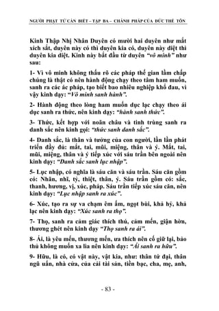 NGƢỜI PHẬT TỬ CẦN BIẾT – TẬP BA – CHÁNH PHÁP CỦA ĐỨC THẾ TÔN

Kinh Thập Nhị Nhân Duyên có mƣời hai duyên nhƣ mắt
xích sắt, duyên này có thì duyên kia có, duyên này diệt thì
duyên kia diệt. Kinh này bắt đầu từ duyên “vô minh” nhƣ
sau:
1- Vì vô minh không thấu rõ các pháp thế gian lầm chấp
chúng là thật có nên hành động chạy theo tâm ham muốn,
sanh ra các ác pháp, tạo biết bao nhiêu nghiệp khổ đau, vì
vậy kinh dạy: “Vô minh sanh hành”.
2- Hành động theo lòng ham muốn dục lạc chạy theo ái
dục sanh ra thức, nên kinh dạy: “hành sanh thức”.
3- Thức, kết hợp với noãn châu và tinh trùng sanh ra
danh sắc nên kinh gọi: “thức sanh danh sắc”.
4- Danh sắc, là thân và tƣởng của con ngƣời, lần lần phát
triển đầy đủ: mắt, tai, mũi, miệng, thân và ý. Mắt, tai,
mũi, miệng, thân và ý tiếp xúc với sáu trần bên ngoài nên
kinh dạy: “Danh sắc sanh lục nhập”.
5- Lục nhập, có nghĩa là sáu căn và sáu trần. Sáu căn gồm
có: Nhãn, nhĩ, tỷ, thiệt, thân, ý. Sáu trần gồm có: sắc,
thanh, hƣơng, vị, xúc, pháp. Sáu trần tiếp xúc sáu căn, nên
kinh dạy: “Lục nhập sanh ra xúc”.
6- Xúc, tạo ra sự va chạm êm ấm, ngọt bùi, khả hỷ, khả
lạc nên kinh dạy: “Xúc sanh ra thọ”.
7- Thọ, sanh ra cảm giác thích thú, cảm mến, giận hờn,
thƣơng ghét nên kinh dạy “Thọ sanh ra ái”.
8- Ái, là yêu mến, thƣơng mến, ƣa thích nên cố giữ lại, bảo
thủ không muốn xa lìa nên kinh dạy: “Ái sanh ra hữu”.
9- Hữu, là có, có vật này, vật kia, nhƣ: thân tứ đại, thân
ngũ uẩn, nhà cửa, của cải tài sản, tiền bạc, cha, mẹ, anh,

- 83 -

 