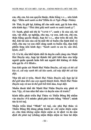 NGƢỜI PHẬT TỬ CẦN BIẾT – TẬP BA – CHÁNH PHÁP CỦA ĐỨC THẾ TÔN

em, chị, em, bà con quyến thuộc, thân bằng v.v… nên kinh
dạy: “Hữu mới sanh ra thủ”(Hữu là có Ngã–Pháp–Nhân).
10- Thủ, là giữ lại, không để cho mất mát, gọi là bảo thủ,
nên kinh dạy: “Thủ (thủ giữ) mới sanh ra sanh (sanh y)”.
11- Sanh, phải nói đủ là "SANH Y", sanh y là của cải, tài
sản, vật chất, sự nghiệp, cha mẹ, vợ con, anh em, chị em,
thân bằng quyến thuộc, bạn bè v.v... nhƣ trên đã nói. Do
thế, khi tài sản của cải bị mất thì sẽ buồn rầu bịnh khổ và
chết, cha mẹ vợ con chết cũng sanh ra buồn rầu, đau khổ
phiền lòng nên kinh dạy: “Sanh sanh ra ưu bi, sầu khổ,
bệnh, chết”.
12- Ƣu bi, sầu khổ bệnh chết là duyên cuối cùng của Mƣời
Hai Duyên này, hợp lại thành thế giới khổ đau của kiếp
ngƣời quẩn quanh luân hồi mà ngƣời đời không rõ thấu
nên gọi là «Vô Minh».
Sau khi quán xét Mƣời Hai Nhân Duyên, cái này có thì cái
kia có, cái này sanh thì cái kia sanh, cái này diệt thì cái kia
diệt.
Nhƣ đã nói ở trên, Mười Hai Nhân Duyên nầy hợp lại là
thế giới đau khổ của con người thành hình, Mười Hai Nhân
Duyên này rã tan là thế giới hết khổ đau, hoại diệt.
Muốn thoát khổ thì Mƣời Hai Nhân Duyên này phải rã
tan. Vậy, rã tan nhƣ thế nào và duyên nào rã trƣớc?
Kinh điển phát triển Đại Thừa và Thiền Đông Độ nhắm
vào duyên «Vô minh» phải phá trƣớc bằng “Minh”, minh
tức là trí tuệ.
Muốn triển khai “Minh” trí tuệ, các nhà Đại thừa và
Thiền Đông Độ dùng pháp hành ức chế niệm thiện niệm
ác, cho tâm không niệm thiện niệm ác là định và do tâm
định thì phát tuệ (chẳng niệm thiện niệm ác bản lai diện
- 84 -

 
