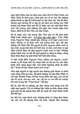 NGƢỜI PHẬT TỬ CẦN BIẾT – TẬP BA – CHÁNH PHÁP CỦA ĐỨC THẾ TÔN

mục hiện tiền), bản lai diện mục hiện tiền là Phật Tánh, mà
Phật Tánh là tánh giác, tánh giác tức là trí tuệ. Do những
pháp hành tu tập để triển khai trí tuệ nhƣ vậy. Họ đã lầm,
không ngờ đường lối tu tập ấy lại khai mở tưởng tuệ. Khi
tƣởng tuệ đƣợc khai mở thì lý luận của các nhà Đại thừa
siêu việt tưởng, nên không tôn giáo nào tranh luận hơn
đƣợc, nhất là lý Bát Nhã của Đại Thừa.
Do lý luận siêu việt tưởng Bát Nhã nên nó đã phá luôn
Phật Giáo chính gốc: «Vô khổ, tập, diệt, đạo». Còn, Phật
Giáo Nguyên Thủy chính gốc, không có lý luận tranh hơn
thua, không có lý luận siêu việt tưởng như vậy, chỉ dạy
thẳng (Tứ Diệu Đế) đời người là khổ, nguyên nhân sinh ra
đau khổ, trạng thái tâm hết khổ đau và tám cách thức tu tập
(Bát Chánh Đạo) để diệt nguyên nhân sinh ra khổ. Những
pháp hành này cụ thể để mọi ngƣời ai cũng tu đƣợc, cũng
thực hiện đƣợc sự giải thoát hết khổ nhƣ nhau.
Vì thế, kinh điển Nguyên Thủy nhắm vào duyên “sanh”
(sanh y) để đoạn dứt nó, đoạn dứt nó thì ƣu bi, sầu khổ,
bịnh chết cũng đoạn dứt, nên kinh thƣờng nhắc đi nhắc
lại: “Sanh đã tận Phạm hạnh mới xong”.
Nếu một ngƣời tu tập quyết tìm đƣờng giải thoát ra khỏi
cuộc sống trần lao này, thì phải buông xả nhƣ Đức Phật và
các bậc Thánh Tăng: không trang điểm làm đẹp, của cải tài
sản bỏ sạch, cha mẹ, anh em, chị em vợ con đều bỏ xuống
hết như trong bài “Vượt thoát ” đã dạy.
Đó là, bứt tất cả những sợi dây xiềng xích đang trói rất
chặt mọi ngƣời. Chỉ có những bậc chân tu thấy đƣợc nhân
quả nên họ đã mạnh dạn dứt bỏ sạch để vƣợt thoát cảnh
đời thế tục.
Sự dứt bỏ vƣợt thoát này, không phải ai cũng làm đƣợc
tuy nói rất dễ nhƣng làm rất khó. Ngƣời tầm thƣờng
- 85 -

 