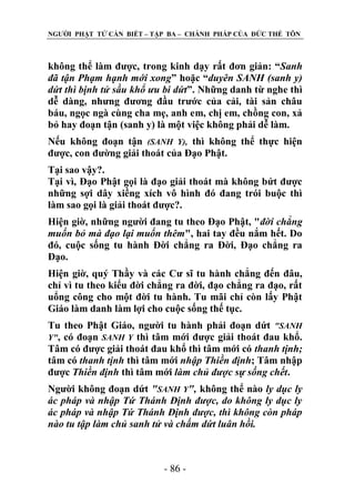 NGƢỜI PHẬT TỬ CẦN BIẾT – TẬP BA – CHÁNH PHÁP CỦA ĐỨC THẾ TÔN

không thể làm đƣợc, trong kinh dạy rất đơn giản: “Sanh
đã tận Phạm hạnh mới xong” hoặc “duyên SANH (sanh y)
dứt thì bịnh tử sầu khổ ưu bi dứt”. Những danh từ nghe thì
dễ dàng, nhƣng đƣơng đầu trƣớc của cải, tài sản châu
báu, ngọc ngà cùng cha mẹ, anh em, chị em, chồng con, xả
bỏ hay đoạn tận (sanh y) là một việc không phải dễ làm.
Nếu không đoạn tận (SANH Y), thì không thể thực hiện
đƣợc, con đƣờng giải thoát của Đạo Phật.
Tại sao vậy?.
Tại vì, Đạo Phật gọi là đạo giải thoát mà không bứt đƣợc
những sợi dây xiềng xích vô hình đó đang trói buộc thì
làm sao gọi là giải thoát đƣợc?.
Hiện giờ, những ngƣời đang tu theo Đạo Phật, "đời chẳng
muốn bỏ mà đạo lại muốn thêm", hai tay đều nắm hết. Do
đó, cuộc sống tu hành Đời chẳng ra Đời, Đạo chẳng ra
Đạo.
Hiện giờ, quý Thầy và các Cƣ sĩ tu hành chẳng đến đâu,
chỉ vì tu theo kiểu đời chẳng ra đời, đạo chẳng ra đạo, rất
uổng công cho một đời tu hành. Tu mãi chỉ còn lấy Phật
Giáo làm danh làm lợi cho cuộc sống thế tục.
Tu theo Phật Giáo, ngƣời tu hành phải đoạn dứt "SANH
Y", có đoạn SANH Y thì tâm mới đƣợc giải thoát đau khổ.
Tâm có đƣợc giải thoát đau khổ thì tâm mới có thanh tịnh;
tâm có thanh tịnh thì tâm mới nhập Thiền định; Tâm nhập
đƣợc Thiền định thì tâm mới làm chủ được sự sống chết.
Ngƣời không đoạn dứt "SANH Y", không thể nào ly dục ly
ác pháp và nhập Tứ Thánh Định được, do không ly dục ly
ác pháp và nhập Tứ Thánh Định được, thì không còn pháp
nào tu tập làm chủ sanh tử và chấm dứt luân hồi.

- 86 -

 