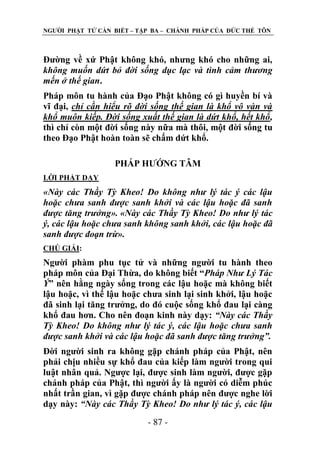 NGƢỜI PHẬT TỬ CẦN BIẾT – TẬP BA – CHÁNH PHÁP CỦA ĐỨC THẾ TÔN

Đƣờng về xứ Phật không khó, nhƣng khó cho những ai,
không muốn dứt bỏ đời sống dục lạc và tình cảm thương
mến ở thế gian.
Pháp môn tu hành của Đạo Phật không có gì huyền bí và
vĩ đại, chỉ cần hiểu rõ đời sống thế gian là khổ vô vàn và
khổ muôn kiếp. Đời sống xuất thế gian là dứt khổ, hết khổ,
thì chỉ còn một đời sống này nữa mà thôi, một đời sống tu
theo Đạo Phật hoàn toàn sẽ chấm dứt khổ.
PHÁP HƢỚNG TÂM
LỜI PHẬT DẠY

«Này các Thầy Tỳ Kheo! Do không như lý tác ý các lậu
hoặc chưa sanh được sanh khởi và các lậu hoặc đã sanh
được tăng trưởng». «Này các Thầy Tỳ Kheo! Do như lý tác
ý, các lậu hoặc chưa sanh không sanh khởi, các lậu hoặc đã
sanh được đoạn trừ».
CHÖ GIẢI:

Ngƣời phàm phu tục tử và những ngƣời tu hành theo
pháp môn của Đại Thừa, do không biết “Pháp Như Lý Tác
Ý” nên hằng ngày sống trong các lậu hoặc mà không biết
lậu hoặc, vì thế lậu hoặc chƣa sinh lại sinh khởi, lậu hoặc
đã sinh lại tăng trƣởng, do đó cuộc sống khổ đau lại càng
khổ đau hơn. Cho nên đoạn kinh này dạy: “Này các Thầy
Tỳ Kheo! Do không như lý tác ý, các lậu hoặc chưa sanh
được sanh khởi và các lậu hoặc đã sanh được tăng trưởng”.
Đời ngƣời sinh ra không gặp chánh pháp của Phật, nên
phải chịu nhiều sự khổ đau của kiếp làm ngƣời trong qui
luật nhân quả. Ngƣợc lại, đƣợc sinh làm ngƣời, đƣợc gặp
chánh pháp của Phật, thì ngƣời ấy là ngƣời có diễm phúc
nhất trần gian, vì gặp đƣợc chánh pháp nên đƣợc nghe lời
dạy này: “Này các Thầy Tỳ Kheo! Do như lý tác ý, các lậu
- 87 -

 