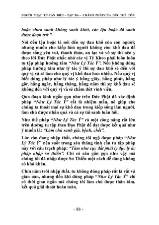 NGƢỜI PHẬT TỬ CẦN BIẾT – TẬP BA – CHÁNH PHÁP CỦA ĐỨC THẾ TÔN

hoặc chưa sanh không sanh khởi, các lậu hoặc đã sanh
được đoạn trừ ”.
Nói đến lậu hoặc là nói đến sự đau khổ của con ngƣời;
nhƣng muốn cho kiếp làm ngƣời không còn khổ đau để
đƣợc sống yên vui, thanh thản, an lạc và vô sự thì nên y
theo lời Đức Phật nhắc nhở các vị Tỳ Kheo phải luôn luôn
tu tập pháp hƣớng tâm “Như Lý Tác Ý”. Nếu không dùng
pháp hƣớng tâm nhƣ lý tác ý thì sự đau khổ sẽ đến với
quý vị và sẽ làm cho quý vị khổ đau hơn nhiều. Nếu quý vị
biết dùng pháp nhƣ lý tác ý hằng giây, hằng phút, hằng
giờ, hằng ngày, hằng tháng, hằng năm thì sự khổ đau sẽ
không đến với quý vị và sẽ chấm dứt vĩnh viễn.
Qua đoạn kinh ngắn gọn nhƣ trên Đức Phật đã xác định
pháp “Như Lý Tác Ý” rất là nhiệm mầu, nó giúp cho
chúng ta thoát mọi sự khổ đau trong kiếp sống làm ngƣời,
làm chủ đƣợc nhân quả và cả sự tái sanh luân hồi.
Nhƣ thế pháp “Như Lý Tác Ý” có một công năng rất lớn
trên đƣờng tu tập theo Đạo Phật để đạt đƣợc kết quả nhƣ
ý muốn là: “Làm chủ sanh già, bệnh, chết”.
Lúc còn đang nhập thất, chúng tôi ngộ đƣợc pháp “Như
Lý Tác Ý” nên suốt trong sáu tháng tinh cần tu tập pháp
này với câu trạch pháp: “Tâm như cục đất phải ly dục ly ác
pháp nhập sơ thiền”. Chỉ có câu gắn gọn nhƣ vậy mà
chúng tôi đã nhập đƣợc Sơ Thiền một cách dễ dàng không
có khó khăn.
Chín năm trời nhập thất, tu không đúng pháp rất là vất vả
gian nan, nhƣng đến khi dùng pháp “Như Lý Tác Ý” chỉ
có thời gian ngắn mà chúng tôi làm chủ đƣợc thân tâm,
kết quả giải thoát hoàn toàn.

- 88 -

 