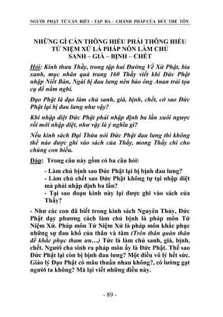 NGƢỜI PHẬT TỬ CẦN BIẾT – TẬP BA – CHÁNH PHÁP CỦA ĐỨC THẾ TÔN

NHỮNG GÌ CẦN THÔNG HIỂU PHẢI THÔNG HIỂU
TỨ NIỆM XỨ LÀ PHÁP NÔN LÀM CHỦ
SANH – GIÀ – BỊNH – CHẾT
Hỏi: Kính thưa Thầy, trong tập hai Đường Về Xứ Phật, bìa
xanh, mục nhân quả trang 160 Thầy viết khi Đức Phật
nhập Niết Bàn, Ngài bị đau lưng nên bảo ông Anan trải tọa
cụ để nằm nghỉ.
Đạo Phật là đạo làm chủ sanh, già, bịnh, chết, cớ sao Đức
Phật lại bị đau lưng như vậy?
Khi nhập diệt Đức Phật phải nhập định ba lần xuôi ngược
rồi mới nhập diệt, như vậy là ý nghĩa gì?
Nếu kinh sách Đại Thừa nói Đức Phật đau lưng thì không
thể nào được ghi vào sách của Thầy, mong Thầy chỉ cho
chúng con hiểu.
Đáp: Trong câu này gồm có ba câu hỏi:
- Làm chủ bịnh sao Đức Phật lại bị bịnh đau lƣng?
- Làm chủ chết sao Đức Phật không tự tại nhập diệt
mà phải nhập định ba lần?
- Tại sao đoạn kinh này lại đƣợc ghi vào sách của
Thầy?
- Nhƣ các con đã biết trong kinh sách Nguyên Thủy, Đức
Phật dạy phƣơng cách làm chủ bịnh là pháp môn Tứ
Niệm Xứ. Pháp môn Tứ Niệm Xứ là pháp môn khắc phục
những sự đau khổ của thân và tâm (Trên thân quán thân
để khắc phục tham ưu…) Tức là làm chủ sanh, già, bịnh,
chết. Ngƣời cha sinh ra pháp môn ấy là Đức Phật. Thế sao
Đức Phật lại còn bị bịnh đau lƣng? Một điều vô lý hết sức.
Giáo lý Đạo Phật có mâu thuẩn nhau không?, có lƣờng gạt
ngƣời ta không? Mà lại viết những điều này.

- 89 -

 