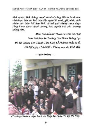 NGƢỜI PHẬT TỬ CẦN BIẾT – TẬP BA – CHÁNH PHÁP CỦA ĐỨC THẾ TÔN

khổ người, khổ chúng sanh” và ai ai cũng biết tu hành làm
chủ được bốn nỗi khổ của kiếp người là sanh, già, bịnh, chết
chấm dứt luân hồi đau khổ, để thế giới chúng sanh được
sống hạnh phúc thanh lương, loài người biết yêu thương
thông cảm.
Mam Mô Bổn Sư Thích Ca Mâu Ni Phật
Nam Mô Bổn Sư Trưởng Lão Thích Thông Lạc
Đệ Tử Chúng Con Thành Tâm Kỉnh Lễ Phật và Thầy ba lễ.
Hà Nội ngày 17-9-2007 – Chúng con xin Kính Bái.
--------

(Trưởng Lão lưu niệm hình với Phật Tử Chùa Tứ Kỳ Hà Nội)
-9-

 