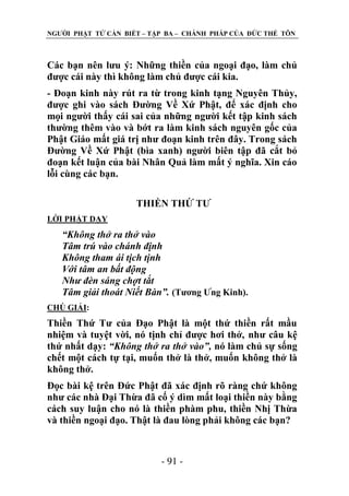 NGƢỜI PHẬT TỬ CẦN BIẾT – TẬP BA – CHÁNH PHÁP CỦA ĐỨC THẾ TÔN

Các bạn nên lƣu ý: Những thiền của ngoại đạo, làm chủ
đƣợc cái này thì không làm chủ đƣợc cái kia.
- Đoạn kinh này rút ra từ trong kinh tạng Nguyên Thủy,
đƣợc ghi vào sách Đƣờng Về Xứ Phật, để xác định cho
mọi ngƣời thấy cái sai của những ngƣời kết tập kinh sách
thƣờng thêm vào và bớt ra làm kinh sách nguyên gốc của
Phật Giáo mất giá trị nhƣ đoạn kinh trên đây. Trong sách
Đƣờng Về Xứ Phật (bìa xanh) ngƣời biên tập đã cắt bỏ
đoạn kết luận của bài Nhân Quả làm mất ý nghĩa. Xin cáo
lỗi cùng các bạn.
THIỀN THỨ TƢ
LỜI PHẬT DẠY

“Không thở ra thở vào
Tâm trú vào chánh định
Không tham ái tịch tịnh
Với tâm an bất động
Như đèn sáng chợt tắt
Tâm giải thoát Niết Bàn”. (Tƣơng Ƣng Kinh).
CHÖ GIẢI:

Thiền Thứ Tƣ của Đạo Phật là một thứ thiền rất mầu
nhiệm và tuyệt vời, nó tịnh chỉ đƣợc hơi thở, nhƣ câu kệ
thứ nhất dạy: “Không thở ra thở vào”, nó làm chủ sự sống
chết một cách tự tại, muốn thở là thở, muốn không thở là
không thở.
Đọc bài kệ trên Đức Phật đã xác định rõ ràng chứ không
nhƣ các nhà Đại Thừa đã cố ý dìm mất loại thiền này bằng
cách suy luận cho nó là thiền phàm phu, thiền Nhị Thừa
và thiền ngoại đạo. Thật là đau lòng phải không các bạn?

- 91 -

 